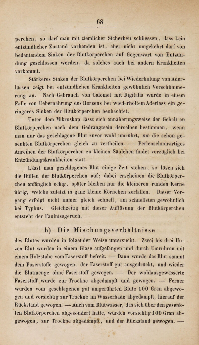 perchen, so darf man mit ziemlicher Sicherheit schliessen, dass kein entzündlicher Zustand vorhanden ist, aber nicht umgekehrt darf von bedeutendem Sinken der Blutkörperchen auf Gegenwart von Entzün¬ dung geschlossen werden, da solches auch bei andern Krankheiten vorkommt. Stärkeres Sinken der Blutkörperchen bei Wiederholung von Ader¬ lässen zeigt bei entzündlichen Krankheiten gewöhnlich Verschlimme¬ rung an. Nach Gebrauch von Calomel mit Digitalis wurde in einem Falle von Uebernährung des Herzens bei wiederholtem Aderlass ein ge¬ ringeres Sinken der Blutkörperchen beobachtet. Unter dem Mikroskop lässt sich annäherungsweise der Gehalt an Blutkörperchen nach dem Gedrängtsein derselben bestimmen, wenn man nur das geschlagene Blut zuvor wohl umrührt, um die schon ge¬ senkten Blutkörperchen gleich zu vertheilen. — Perlenschnurartiges Anreihen der Blutkörperchen zu kleinen Säulchen findet vorzüglich bei Entzündungskrankheiten statt. Lässt man geschlagenes Blut einige Zeit stehen, so lösen sich die Hüllen der Blutkörperchen auf; dabei erscheinen die Blutkörper¬ chen anfänglich eckig, später bleiben nur die kleineren runden Kerne übrig, welche zuletzt in ganz kleine Körnchen zerfallen. Dieser Vor¬ gang erfolgt nicht immer gleich schnell, am schnellsten gewöhnlich bei Typhus. Gleichzeitig mit dieser Auflösung der Blutkörperchen entsteht der Fäulnissgeruch. h) Die Mischungsverhältnisse des Blutes wurden in folgender Weise untersucht. Zwei bis drei Un¬ zen Blut wurden in einem Glase aufgefangen und durch Umrühren mit einem Holzstabe vom Faserstoff befreit. —- Dann wurde das Blut sammt dem Faserstoffe gewogen, der Faserstoff gut ausgedrückt, und wieder die Blutmenge ohne Faserstoff gewogen. —- Der wohlausgewässerte Faserstoff wurde zur Trockne abgedampft und gewogen. — Ferner wurden vom geschlagenen gut umgerührlen Blute 100 Gran abgewo¬ gen und vorsichtig zur Trockne im Wasserbade abgedampft, hierauf der Rückstand gewogen. — Auch vom Blutwasser, das sich über den gesenk¬ ten Blutkörperchen abgesondert hatte, wurden vorsichtig 100 Gran ab¬ gewogen, zur Trockne abgedampft, und der Rückstand gewogen. —