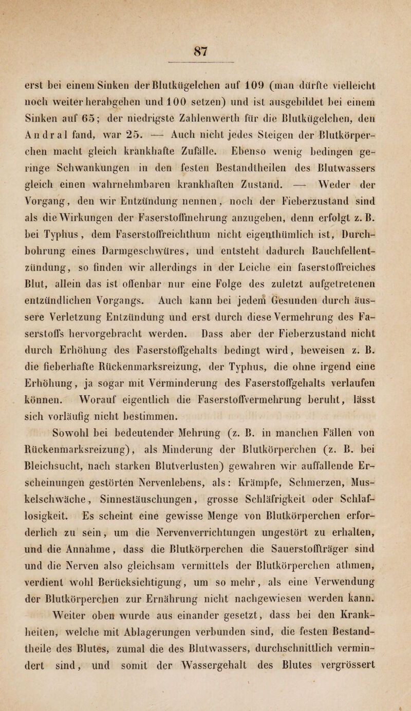 erst bei einem Sinken der Blutkügelchen auf 109 (man dürfte vielleicht noch weiter herabgehen und 100 setzen) und ist ausgebildet bei einem Sinken auf 65; der niedrigste Zahlenwerth für die Blutkügelchen, den Andral fand, war 25. — Auch nicht jedes Steigen der Blutkörper¬ chen macht gleich krankhafte Zufälle. Ebenso wenig bedingen ge¬ ringe Schwankungen in den festen Bestandteilen des Blutwassers gleich einen wahrnehmbaren krankhaften Zustand. — Weder der Vorgang, den wir Entzündung nennen, noch der Fieberzustand sind als die Wirkungen der Faserstoffmehrung anzugeben, denn erfolgt z. B. bei Typhus, dem Faserstoffreichthum nicht eigentümlich ist, Durch¬ bohrung eines Darmgeschwüres, und entsteht dadurch Bauchfellent¬ zündung, so finden wir allerdings in der Leiche ein fasersloffreiches Blut, allein das ist offenbar nur eine Folge des zuletzt aufgelretenen entzündlichen Vorgangs. Auch kann bei jedem Gesunden durch äus¬ sere Verletzung Entzündung und erst durch diese Vermehrung des Fa¬ serstoffs hervorgebracht werden. Dass aber der Fieberzustand nicht durch Erhöhung des Faserstoffgehalts bedingt wird, beweisen z. B. die fieberhafte Bückenmarksreizung, der Typhus, die ohne irgend eine Erhöhung , ja sogar mit Verminderung des Faserstoffgehalts verlaufen können. Worauf eigentlich die Faserstoffvermehrung beruht, lässt sich vorläufig nicht bestimmen. Sowohl bei bedeutender Mehrung (z. B. in manchen Fällen von Rückenmarksreizung), als Minderung der Blutkörperchen (z. B. bei Bleichsucht, nach starken Blutverlusten) gewahren wir auffallende Er¬ scheinungen gestörten Nervenlebens, als: Krämpfe, Schmerzen, Mus¬ kelschwäche, Sinnestäuschungen, grosse Schläfrigkeit oder Schlaf¬ losigkeit. Es scheint eine gewisse Menge von Blutkörperchen erfor¬ derlich zu sein, um die Nervenverrichtungen ungestört zu erhalten, und die Annahme, dass die Blutkörperchen die Sauerstoffträger sind und die Nerven also gleichsam vermittels der Blutkörperchen athmen, verdient wohl Berücksichtigung, um so mehr, als eine Verwendung der Blutkörperchen zur Ernährung nicht nachgewiesen werden kann. Weiter oben wurde aus einander gesetzt, dass bei den Krank¬ heiten, welche mit Ablagerungen verbunden sind, die festen Bestand- theile des Blutes, zumal die des Blutwassers, durchschnittlich vermin¬ dert sind, und somit der Wassergehalt des Blutes vergrössert