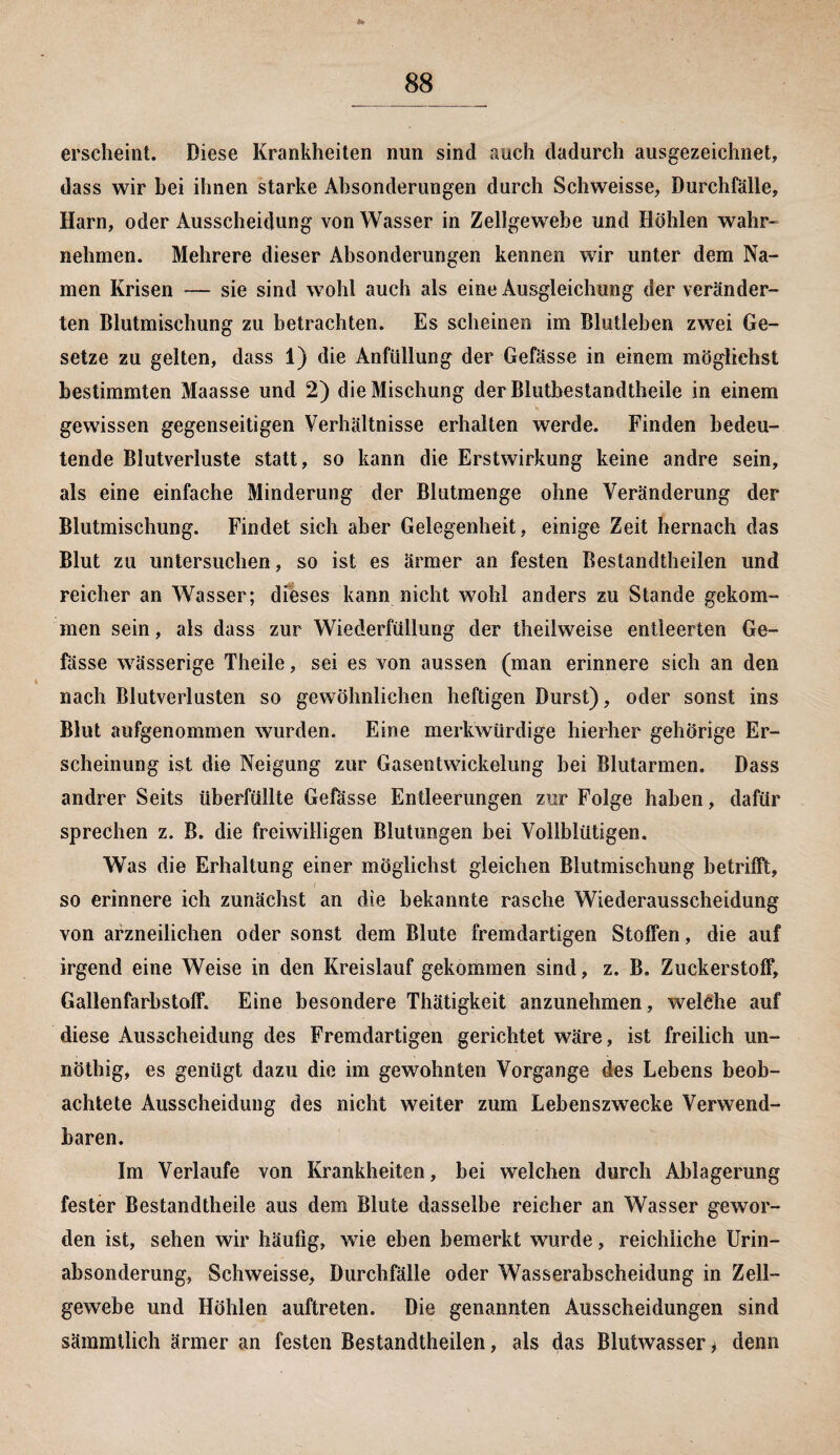 erscheint. Diese Krankheiten nun sind auch dadurch ausgezeichnet, dass wir hei ihnen starke Absonderungen durch Schweisse, Durchfälle, Harn, oder Ausscheidung von Wasser in Zellgewebe und Höhlen wahr¬ nehmen. Mehrere dieser Absonderungen kennen wir unter dem Na¬ men Krisen — sie sind wohl auch als eine Ausgleichung der veränder¬ ten Blutmischung zu betrachten. Es scheinen im Blutlehen zwei Ge¬ setze zu gelten, dass 1) die Anfüllung der Gefässe in einem möglichst bestimmten Maasse und 2) die Mischung der Blutbestandtheile in einem gewissen gegenseitigen Verhältnisse erhalten werde. Finden bedeu¬ tende Blutverluste statt, so kann die Erstwirkung keine andre sein, als eine einfache Minderung der Blutmenge ohne Veränderung der Blutmischung. Findet sich aber Gelegenheit, einige Zeit hernach das Blut zu untersuchen, so ist es ärmer an festen Bestandteilen und reicher an Wasser; dieses kann nicht wohl anders zu Stande gekom¬ men sein, als dass zur Wiederfüllung der teilweise entleerten Ge¬ fässe wässerige Theile, sei es von aussen (man erinnere sich an den nach Blutverlusten so gewöhnlichen heftigen Durst), oder sonst ins Blut aufgenommen wurden. Eine merkwürdige hierher gehörige Er¬ scheinung ist die Neigung zur Gasentwickelung hei Blutarmen. Dass andrer Seits überfüllte Gefässe Entleerungen zur Folge haben, dafür sprechen z. B. die freiwilligen Blutungen hei Vollblütigen. Was die Erhaltung einer möglichst gleichen Blutmischung betrifft, so erinnere ich zunächst an die bekannte rasche Wiederausscheidung von arzneilichen oder sonst dem Blute fremdartigen Stoffen, die auf irgend eine Weise in den Kreislauf gekommen sind, z. B. Zuckerstoff, Gallenfarhstoff. Eine besondere Thätigkeit anzunehmen, welche auf diese Ausscheidung des Fremdartigen gerichtet wäre, ist freilich un- nöthig, es genügt dazu die im gewohnten Vorgänge des Lebens beob¬ achtete Ausscheidung des nicht weiter zum Lebenszwecke Verwend¬ baren. Im Verlaufe von Krankheiten, bei welchen durch Ablagerung fester Bestandteile aus dem Blute dasselbe reicher an Wasser gewor¬ den ist, sehen wir häufig, wTie eben bemerkt wurde, reichliche Urin¬ absonderung, Schweisse, Durchfälle oder Wasserabscheidung in Zell¬ gewebe und Höhlen auftreten. Die genannten Ausscheidungen sind sämmtlich ärmer an festen Bestandteilen, als das Blutwasser > denn