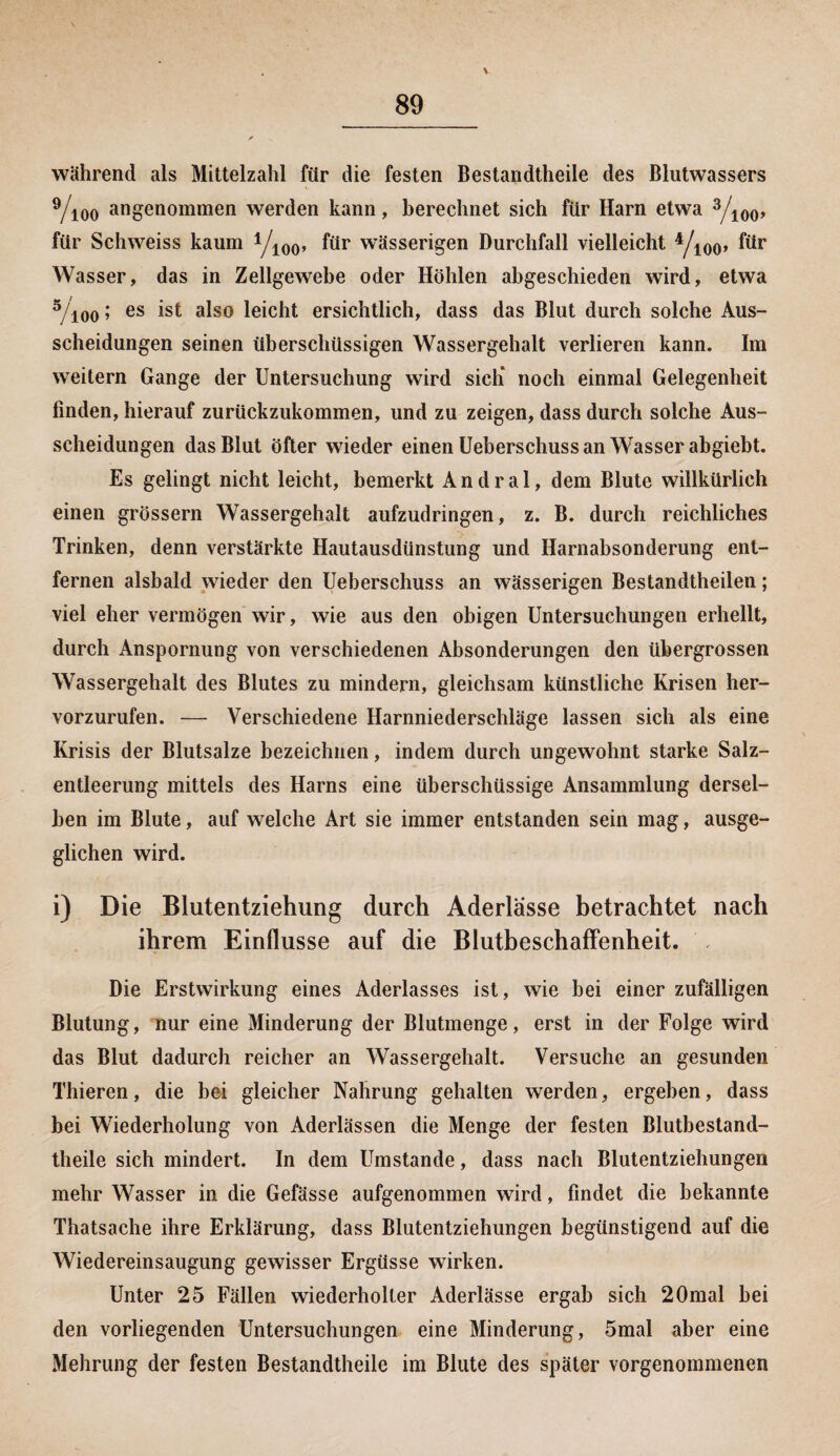 während als Mittelzahl für die festen Bestandteile des Blutwassers 9/ioo angenommen werden kann, berechnet sich für Harn etwa 3/100, für Schweiss kaum yi00, wässerigen Durchfall vielleicht yi00, für Wasser, das in Zellgewebe oder Höhlen abgeschieden wird, etwa 3/ioo» es ^st also leicht ersichtlich, dass das Blut durch solche Aus¬ scheidungen seinen überschüssigen Wassergehalt verlieren kann. Im weitern Gange der Untersuchung wird sich* noch einmal Gelegenheit finden, hierauf zurückzukommen, und zu zeigen, dass durch solche Aus¬ scheidungen das Blut öfter wieder einen Ueberschuss an Wasser abgiebt. Es gelingt nicht leicht, bemerkt A n d r a 1, dem Blute willkürlich einen grossem Wassergehalt aufzudringen, z. B. durch reichliches Trinken, denn verstärkte Hautausdünstung und Harnabsonderung ent¬ fernen alsbald wieder den Ueberschuss an wässerigen Bestandteilen; viel eher vermögen wir, wie aus den obigen Untersuchungen erhellt, durch Anspornung von verschiedenen Absonderungen den übergrossen Wassergehalt des Blutes zu mindern, gleichsam künstliche Krisen her¬ vorzurufen. — Verschiedene Harnniederschläge lassen sich als eine Krisis der Blutsalze bezeichnen, indem durch ungewohnt starke Salz¬ entleerung mittels des Harns eine überschüssige Ansammlung dersel¬ ben im Blute, auf welche Art sie immer entstanden sein mag, ausge¬ glichen wird. i) Die Blutentziehung durch Aderlässe betrachtet nach ihrem Einflüsse auf die Blutbeschaffenheit. Die Erstwirkung eines Aderlasses ist, wie bei einer zufälligen Blutung, nur eine Minderung der Blutmenge, erst in der Folge wird das Blut dadurch reicher an Wassergehalt. Versuche an gesunden Thieren, die bei gleicher Nahrung gehalten werden, ergehen, dass bei Wiederholung von Aderlässen die Menge der festen Blutbestand- theile sich mindert. In dem Umstande, dass nach Blutentziehungen mehr Wasser in die Gefässe aufgenommen wird, findet die bekannte Thatsache ihre Erklärung, dass Blutentziehungen begünstigend auf die Wiedereinsaugung gewisser Ergüsse wirken. Unter 25 Fällen wiederholter Aderlässe ergab sich 20mal bei den vorliegenden Untersuchungen eine Minderung, 5mal aber eine Mehrung der festen Bestandteile im Blute des später vorgenommenen