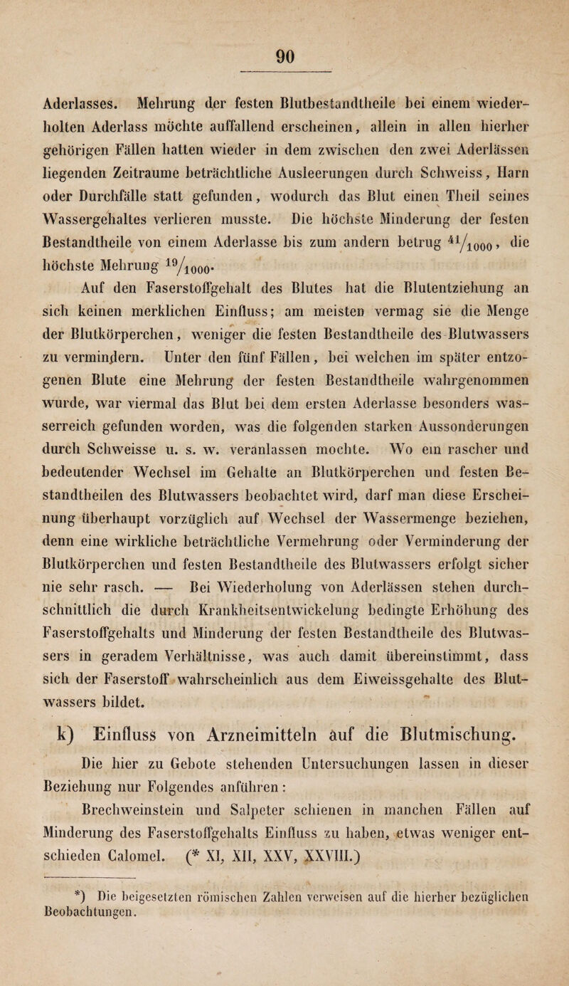 Aderlasses. Mehrung der festen Blutbestandtheile bei einem wieder¬ holten Aderlass möchte auffallend erscheinen, allein in allen hierher gehörigen Fällen hatten wieder in dem zwischen den zwei Aderlässen liegenden Zeiträume beträchtliche Ausleerungen durch Schweiss, Harn oder Durchfälle statt gefunden, wodurch das Blut einen Theil seines Wassergehaltes verlieren musste. Die höchste Minderung der festen Bestandteile von einem Aderlässe bis zum andern betrug 41/iooo> die höchste Mehrung 19/iooo- Auf den Faserstoffgehalt des Blutes hat die Blutentziehung an sich keinen merklichen Einfluss; am meisten vermag sie die Menge der Blutkörperchen, weniger die festen Bestandteile des Blutwassers zu vermindern. Unter den fünf Fällen, bei weichen im später entzo¬ genen Blute eine Mehrung der festen Bestandteile wahrgenommen wurde, war viermal das Blut bei dem ersten Aderlässe besonders was¬ serreich gefunden worden, was die folgenden starken Aussonderungen durch Schweisse u. s. w. veranlassen mochte. Wo ein rascher und bedeutender Wechsel im Gehalte an Blutkörperchen und festen Be¬ standteilen des Blutwassers beobachtet wird, darf man diese Erschei¬ nung überhaupt vorzüglich auf Wechsel der Wassermenge beziehen, denn eine wirkliche beträchtliche Vermehrung oder Verminderung der Blutkörperchen und festen Bestandteile des Blutwassers erfolgt sicher nie sehr rasch. ■— Bei Wiederholung von Aderlässen stehen durch¬ schnittlich die durch Krankheitsentwickelung bedingte Erhöhung des Faserstoffgehalts und Minderung der festen Bestandteile des Blutwas¬ sers in geradem Verhältnisse, was auch damit übereinstimmt, dass sich der Faserstoff wahrscheinlich aus dem Eiweissgehalte des Blut¬ wassers bildet. k) Einfluss von Arzneimitteln auf die Blutmischung. Die hier zu Gebote stehenden Untersuchungen lassen in dieser Beziehung nur Folgendes anführen: Brechweinstein und Salpeter schienen in manchen Fällen auf Minderung des Faserstoffgehalts Einfluss zu haben, etwas weniger ent¬ schieden Calomel. (* XI, XII, XXV, XXVÜI.) *) Die beigesetzten römischen Zahlen verweisen auf die hierher bezüglichen Beobachtungen.