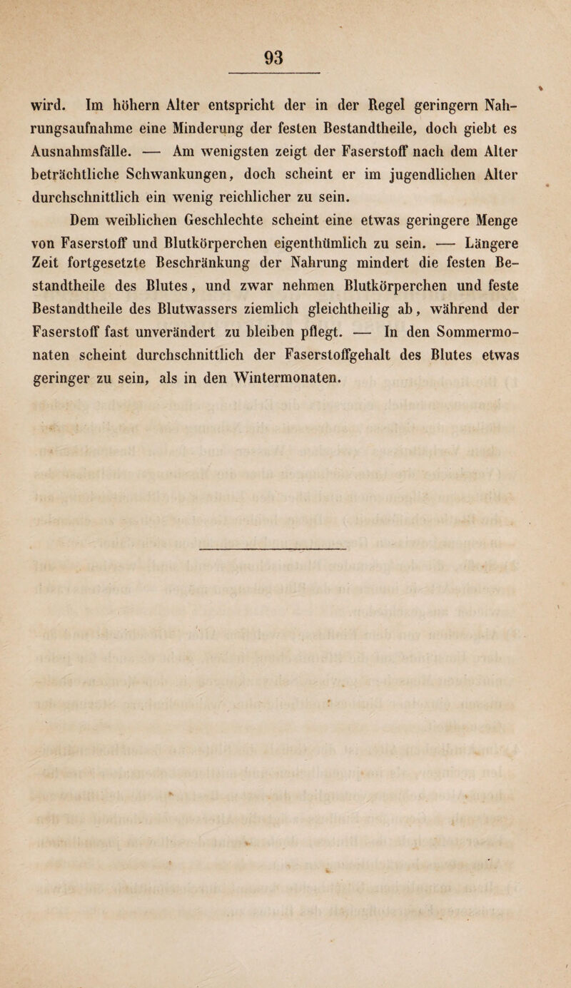 wird. Im hohem Alter entspricht der in der Regel geringem Nah¬ rungsaufnahme eine Minderung der festen Bestandteile, doch gieht es Ausnahmsfälle. — Am wenigsten zeigt der Faserstoff nach dem Alter beträchtliche Schwankungen, doch scheint er im jugendlichen Alter durchschnittlich ein wenig reichlicher zu sein. Dem weiblichen Geschlechte scheint eine etwas geringere Menge von Faserstoff und Blutkörperchen eigentümlich zu sein. — Längere Zeit fortgesetzte Beschränkung der Nahrung mindert die festen Be¬ standteile des Blutes, und zwar nehmen Blutkörperchen und feste Bestandtheile des Blutwassers ziemlich gleichtheilig ab, während der Faserstoff fast unverändert zu bleiben pflegt. — In den Sommermo¬ naten scheint durchschnittlich der Faserstoffgehalt des Blutes etwas geringer zu sein, als in den Wintermonaten.