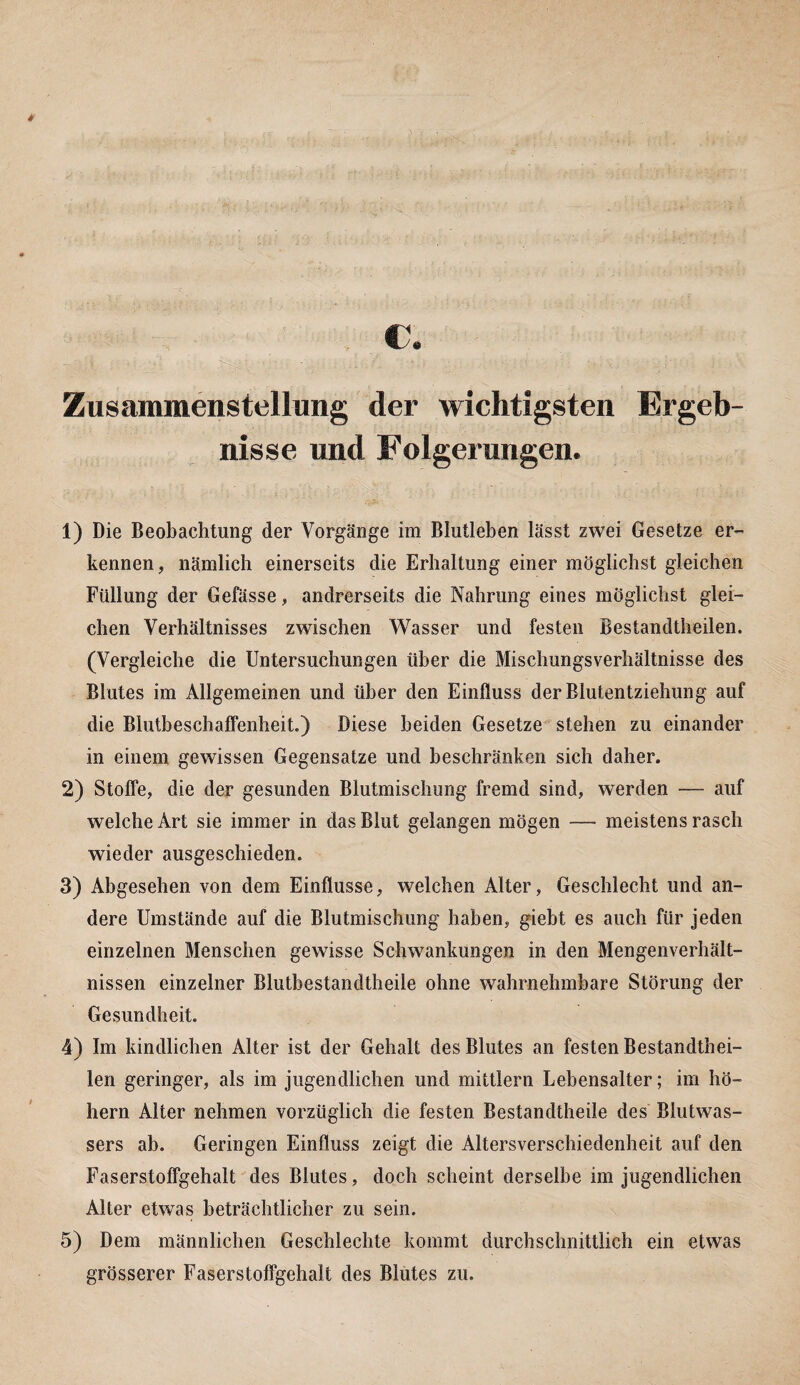 * c. Zusammenstellung der wichtigsten Ergeb¬ nisse und Folgerungen. 1) Die Beobachtung der Vorgänge im Blutleben lässt zwei Gesetze er¬ kennen, nämlich einerseits die Erhaltung einer möglichst gleichen Füllung der Gefässe, andrerseits die Nahrung eines möglichst glei¬ chen Verhältnisses zwischen Wasser und festen Bestandtheilen. (Vergleiche die Untersuchungen über die Mischungsverhältnisse des Blutes im Allgemeinen und über den Einfluss der Blutentziehung auf die Blutbeschaffenheit.) Diese beiden Gesetze stehen zu einander in einem gewissen Gegensätze und beschränken sich daher. 2) Stoffe, die der gesunden Blutmischung fremd sind, werden — auf welche Art sie immer in das Blut gelangen mögen — meistens rasch wieder ausgeschieden. 3) Abgesehen von dem Einflüsse, welchen Alter, Geschlecht und an¬ dere Umstände auf die Blutmischung haben, giebt es auch für jeden einzelnen Menschen gewisse Schwankungen in den Mengenverhält¬ nissen einzelner Blutbestandtheile ohne wahrnehmbare Störung der Gesundheit. 4) Im kindlichen Alter ist der Gehalt des Blutes an festen Bestandthei¬ len geringer, als im jugendlichen und mittlern Lebensalter; im ho¬ hem Alter nehmen vorzüglich die festen Bestandteile des Blutwas¬ sers ab. Geringen Einfluss zeigt die Altersverschiedenheit auf den Faserstoffgehalt des Blutes, doch scheint derselbe im jugendlichen Alter etwas beträchtlicher zu sein. 5) Dem männlichen Geschlechte kommt durchschnittlich ein etwas grösserer Faserstoffgehalt des Blutes zu.