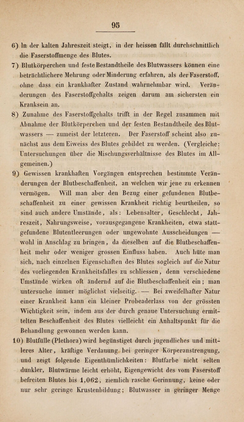 6) ln der kalten Jahreszeit steigt, in der heissen fällt durchschnittlich die Faserstoffmenge des Blutes. 7) Blutkörperchen und feste Bestandtheile des Blutwassers können eine beträchtlichere Mehrung oder Minderung erfahren, als der Faserstoff, ohne dass ein krankhafter Zustand wahrnehmbar wird. Verän¬ derungen des Fasersloffgehalts zeigen darum am sichersten ein Kranksein an. 8) Zunahme des Faserstoffgehalts trifft in der Regel zusammen mit Abnahme der Blutkörperchen und der festen Bestandtheile des Blut¬ wassers — zumeist der letzteren. Der Faserstoff scheint also zu¬ nächst aus demEiweiss des Blutes gebildet zu werden. (Vergleiche: Untersuchungen über die Mischungsverhältnisse des Blutes im All¬ gemeinen.) 9) Gewissen krankhaften Vorgängen entsprechen bestimmte Verän¬ derungen der Blutbeschaffenheit, an welchen wir jene zu erkennen vermögen. Will man aber den Bezug einer gefundenen Blutbe¬ schaffenheit zu einer gewissen Krankheit richtig beurtheilen, so sind auch andere Umstände, als: Lebensalter, Geschlecht, Jah¬ reszeit, Nahrungsweise, vorausgegangene Krankheiten, etwa statt¬ gefundene Blutentleerungen oder ungewohnte Ausscheidungen — wohl in Anschlag zu bringen, da dieselben auf die Blutbeschaffen- heit mehr oder weniger grossen Einfluss haben. Auch hüte man sich, nach einzelnen Eigenschaften des Blutes sogleich auf die Natur des vorliegenden Krankheitsfalles zu schliessen, denn verschiedene Umstände wirken oft ändernd auf die Blutbeschaffenheit ein; man untersuche immer möglichst vielseitig. — Bei zweifelhafter Natur einer Krankheit kann ein kleiner Probeaderlass von der grössten Wichtigkeit sein, indem aus der durch genaue Untersuchung ermit¬ telten Beschaffenheit des Blutes vielleicht ein Anhaltspunkt für die Behandlung gewonnen werden kann. 10) Blutfülle (Plethora) wird begünstiget durch jugendliches und mitt¬ leres Alter, kräftige Verdauung bei geringer Körperanstrengung, und zeigt folgende Eigenthümlichkeiten: Blutfarbe nicht selten dunkler, Blutwärme leicht erhöht, Eigengewicht des vom Faserstoff befreiten Blutes bis 1,062, ziemlich rasche Gerinnung, keine oder nur sehr geringe Krustenbildung; Blutwasser in geringer Menge