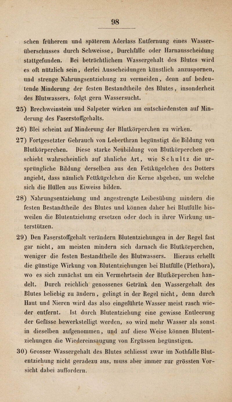 scheu früherem und späterem Aderlass Entfernung eines Wasser¬ überschusses durch Schweisse, Durchfälle oder Harnausscheidung stattgefunden. Bei beträchtlichem Wassergehalt des Blutes wird es oft nützlich sein, derlei Ausscheidungen künstlich anzuspornen, und strenge Nahrungsentziehung zu vermeiden, denn auf bedeu¬ tende Minderung der festen Bestandteile des Blutes, insonderheit des Blutwassers, folgt gern Wassersucht. 25) Brechweinstein und Salpeter wirken am entschiedensten auf Min¬ derung des Faserstoffgchalts. 26) Blei scheint auf Minderung der Blutkörperchen zu wirken. 27) Fortgesetzter Gebrauch von Leberthran begünstigt die Bildung von Blutkörperchen. Diese starke Neubildung von Blutkörperchen ge¬ schieht wahrscheinlich auf ähnliche Art, wie Schultz die ur¬ sprüngliche Bildung derselben aus den Fettkügelchen des Dotters angieht, dass nämlich Fettkügelchen die Kerne abgeben, um welche sich die Hüllen aus Eiweiss bilden. 28) Nahrungsentziehung und angestrengte Leibesübung mindern die festen Bestandteile des Blutes und können daher bei Blutfülle bis¬ weilen die Blutentziehung ersetzen oder doch in ihrer Wirkung un¬ terstützen. 29) Den Faserstoffgehalt verändern Blutentziehungen in der Regel fast gar nicht, am meisten mindern sich darnach die Blutkörperchen, weniger die festen Bestandteile des Blutwassers. Hieraus erhellt die günstige Wirkung von Blutentziehungen hei Blutfülle (Plethora), wo es sich zunächst um ein Vermehrtsein der Blutkörperchen han¬ delt. Durch reichlich genossenes Getränk den Wassergehalt des Blutes beliebig zu ändern, gelingt in der Regel nicht, denn durch Haut und Nieren wird das also eingeführte Wasser meist rasch wie¬ der entfernt. Ist durch Blutentziehung eine gewisse Entleerung der Gefässe bewerkstelligt werden, so wird mehr Wasser als sonst in dieselben aufgenommen, und auf diese Weise können Blutent¬ ziehungen die Wiedereinsaugung von Ergüssen begünstigen. 30) Grosser Wassergehalt des Blutes schliesst zwar im Nothfalle Blut¬ entziehung nicht geradezu aus, muss aber immer zur grössten Vor¬ sicht dabei auffordern.