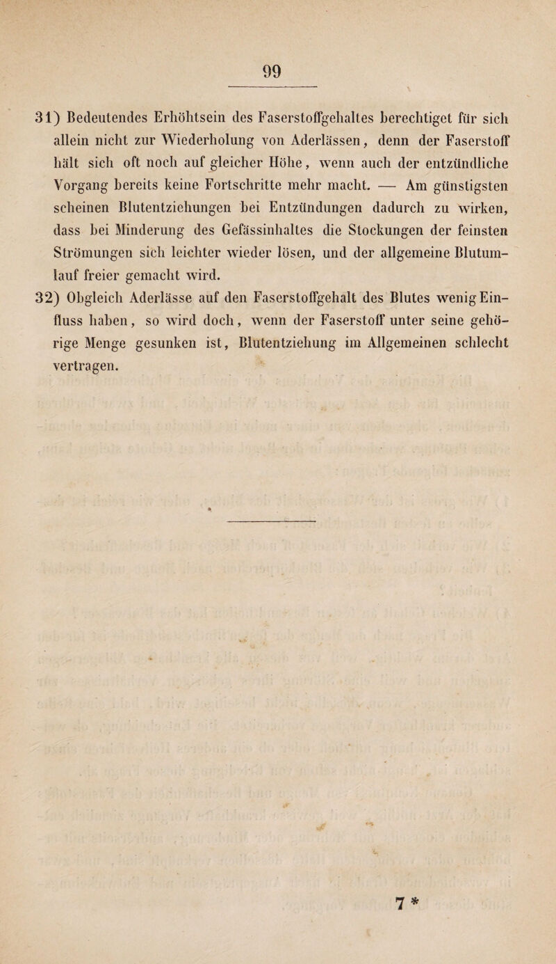 31) Bedeutendes Erhöhtsein des Faserstoffgehaltes berechtiget für sich allein nicht zur Wiederholung von Aderlässen, denn der Faserstoff hält sich oft noch auf gleicher Höhe, wenn auch der entzündliche Vorgang bereits keine Fortschritte mehr macht. — Am günstigsten scheinen Blutentziehungen bei Entzündungen dadurch zu wirken, dass hei Minderung des Gefässinhaltes die Stockungen der feinsten Strömungen sich leichter wieder lösen, und der allgemeine Blutum¬ lauf freier gemacht wird. 32) Obgleich Aderlässe auf den Faserstoffgehalt des Blutes wenig Ein¬ fluss haben, so wird doch, wenn der Faserstoff unter seine gehö¬ rige Menge gesunken ist, Blutentziehung im Allgemeinen schlecht vertragen. 7*
