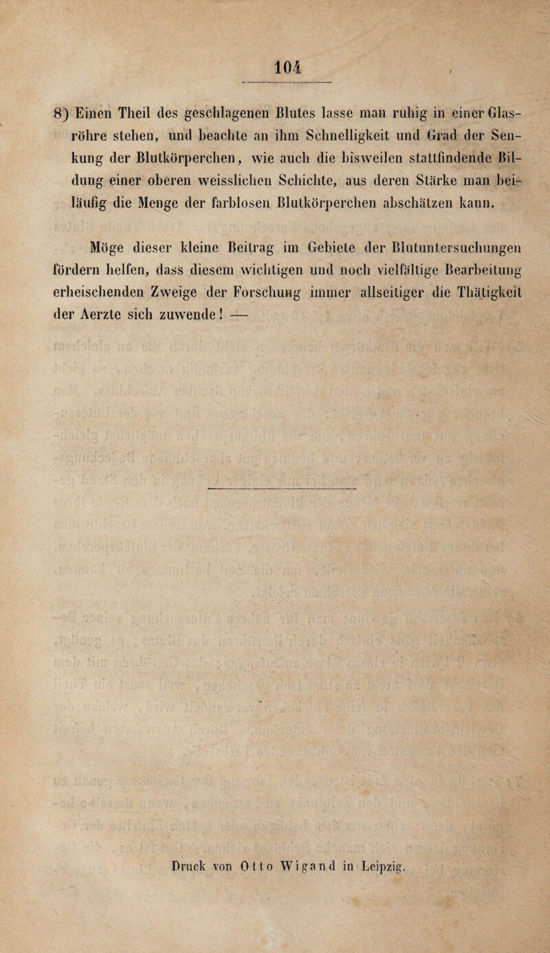 i 8) Einen Theil des geschlagenen Blutes lasse man ruhig in einer Glas¬ röhre stehen, und beachte an ihm Schnelligkeit und Grad der Sen¬ kung der Blutkörperchen, wie auch die bisweilen stattfindendc Bil¬ dung einer oberen weisslichen Schichte, aus deren Stärke man bei¬ läufig die Menge der farblosen Blutkörperchen abschätzen kann. Möge dieser kleine Beitrag im Gebiete der Blutuntersuchungen fördern helfen, dass diesem wichtigen und noch vielfältige Bearbeitung erheischenden Zweige der Forschung immer allseitiger die Thätigkeit der Aerzte sich zuwende! — Druck von Otto Wigand in Leipzig.
