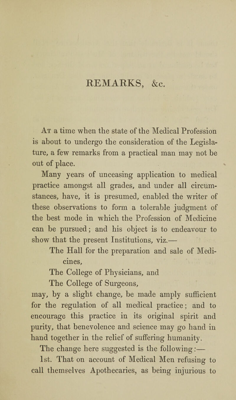 REMARKS, &c. At a time when the state of the Medical Profession is about to undergo the consideration of the Legisla¬ ture, a few remarks from a practical man may not be out of place. Many years of unceasing application to medical practice amongst all grades, and under all circum¬ stances, have, it is presumed, enabled the writer of these observations to form a tolerable judgment of the best mode in which the Profession of Medicine can be pursued; and his object is to endeavour to show that the present Institutions, viz.— The Hall for the preparation and sale of Medi¬ cines, The College of Physicians, and The College of Surgeons, may, by a slight change, be made amply sufficient for the regulation of all medical practice; and to encourage this practice in its original spirit and purity, that benevolence and science may go hand in hand together in the relief of suffering humanity. The change here suggested is the following:— 1st. That on account of Medical Men refusing to call themselves Apothecaries, as being injurious to