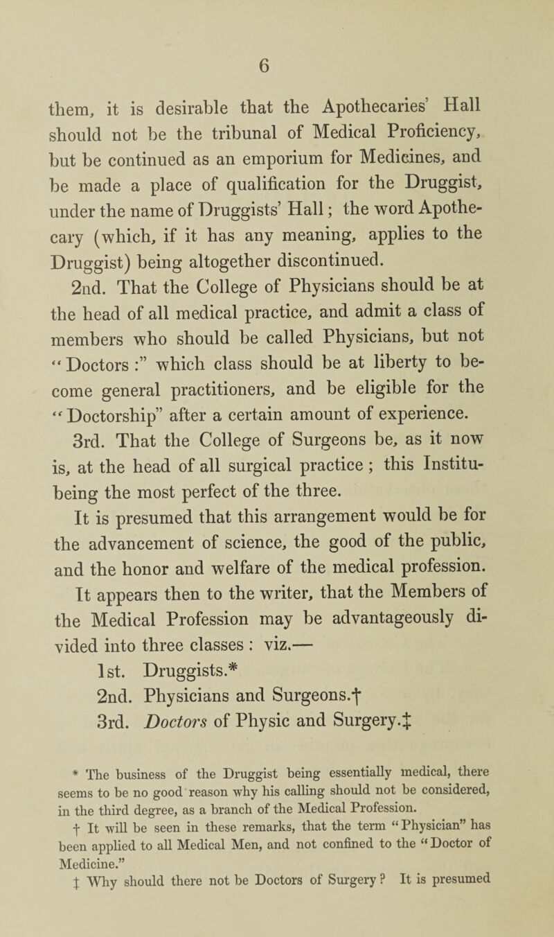 them, it is desirable that the Apothecaries’ Hall should not be the tribunal of Medical Proficiency, but be continued as an emporium for Medicines, and be made a place of qualification for the Druggist, under the name of Druggists’ Hall; the word Apothe¬ cary (which, if it has any meaning, applies to the Druggist) being altogether discontinued. 2nd. That the College of Physicians should be at the head of all medical practice, and admit a class of members who should be called Physicians, but not “ Doctors which class should be at liberty to be¬ come general practitioners, and be eligible for the ‘Doctorship” after a certain amount of experience. 3rd. That the College of Surgeons be, as it now is, at the head of all surgical practice; this Institu- being the most perfect of the three. It is presumed that this arrangement would be for the advancement of science, the good of the public, and the honor and welfare of the medical profession. It appears then to the writer, that the Members of the Medical Profession may be advantageously di¬ vided into three classes : viz.— 1 st. Druggists.* 2nd. Physicians and Surgeons.*|* 3rd. Doctors of Physic and Surgery.^ * The business of the Druggist being essentially medical, there seems to be no good reason why his calling should not be considered, in the third degree, as a branch of the Medical Profession. t It will be seen in these remarks, that the term “ Physician” has been applied to all Medical Men, and not confined to the “ Doctor of Medicine.” X Why should there not be Doctors of Surgery ? It is presumed