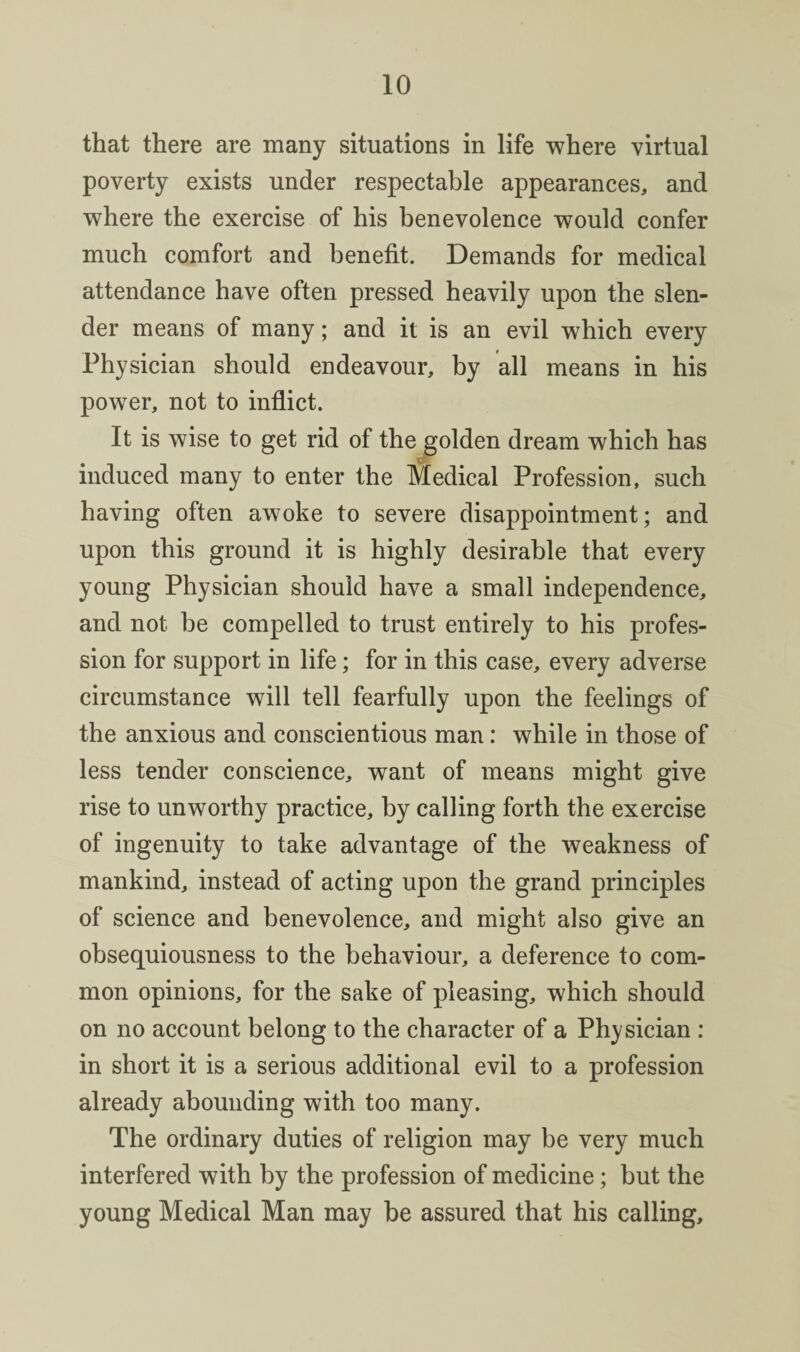 that there are many situations in life where virtual poverty exists under respectable appearances, and where the exercise of his benevolence would confer much comfort and benefit. Demands for medical attendance have often pressed heavily upon the slen¬ der means of many; and it is an evil which every Physician should endeavour, by all means in his power, not to inflict. It is wise to get rid of the golden dream which has induced many to enter the Medical Profession, such having often awoke to severe disappointment; and upon this ground it is highly desirable that every young Physician should have a small independence, and not be compelled to trust entirely to his profes¬ sion for support in life; for in this case, every adverse circumstance will tell fearfully upon the feelings of the anxious and conscientious man: while in those of less tender conscience, want of means might give rise to unworthy practice, by calling forth the exercise of ingenuity to take advantage of the weakness of mankind, instead of acting upon the grand principles of science and benevolence, and might also give an obsequiousness to the behaviour, a deference to com¬ mon opinions, for the sake of pleasing, which should on no account belong to the character of a Physician ; in short it is a serious additional evil to a profession already abounding with too many. The ordinary duties of religion may be very much interfered with by the profession of medicine; but the young Medical Man may be assured that his calling.
