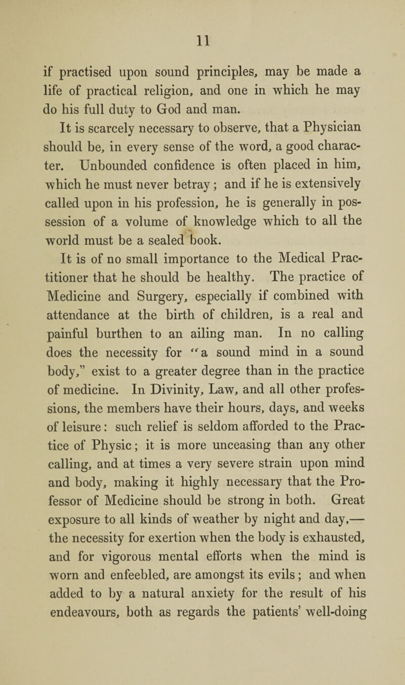 if practised upon sound principles, may be made a life of practical religion, and one in which he may do his full duty to God and man. It is scarcely necessary to observe, that a Physician should be, in every sense of the word, a good charac¬ ter. Unbounded confidence is often placed in him, which he must never betray; and if he is extensively called upon in his profession, he is generally in pos¬ session of a volume of knowledge which to all the world must be a sealed book. It is of no small importance to the Medical Prac¬ titioner that he should be healthy. The practice of Medicine and Surgery, especially if combined with attendance at the birth of children, is a real and painful burthen to an ailing man. In no calling does the necessity for '^a sound mind in a sound body,” exist to a greater degree than in the practice of medicine. In Divinity, Law, and all other profes¬ sions, the members have their hours, days, and weeks of leisure: such relief is seldom afforded to the Prac¬ tice of Physic; it is more unceasing than any other calling, and at times a very severe strain upon mind and body, making it highly necessary that the Pro¬ fessor of Medicine should be strong in both. Great exposure to all kinds of weather by night and day,— the necessity for exertion when the body is exhausted, and for vigorous mental efforts when the mind is worn and enfeebled, are amongst its evils; and when added to by a natural anxiety for the result of his endeavours, both as regards the patients’ well-doing