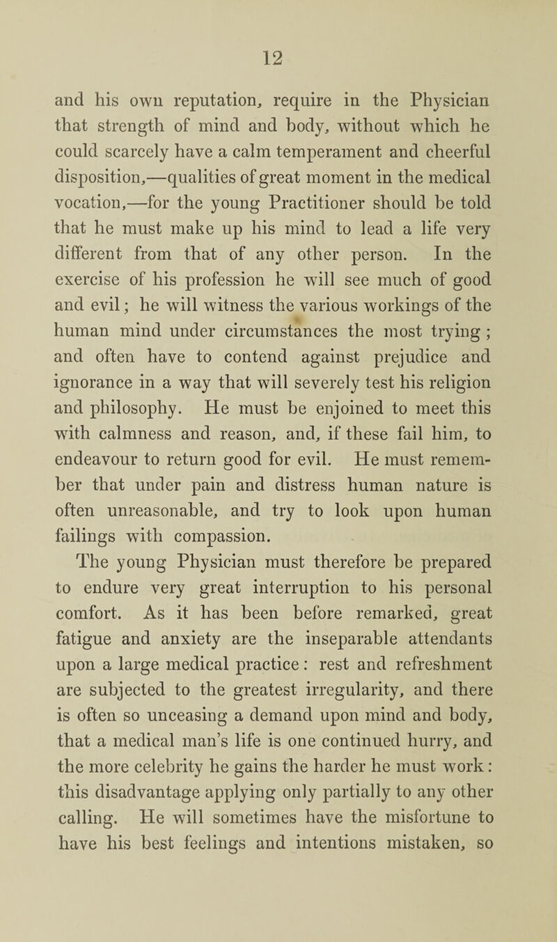 and his own reputation, require in the Physician that strength of mind and body, without which he could scarcely have a calm temperament and cheerful disposition,—qualities of great moment in the medical vocation,—for the young Practitioner should be told that he must make up his mind to lead a life very different from that of any other person. In the exercise of his profession he will see much of good and evil; he will witness the various workings of the I' human mind under circumstances the most trying; and often have to contend against prejudice and ignorance in a way that will severely test his religion and philosophy. He must be enjoined to meet this with calmness and reason, and, if these fail him, to endeavour to return good for evil. He must remem¬ ber that under pain and distress human nature is often unreasonable, and try to look upon human failings with compassion. The young Physician must therefore be prepared to endure very great interruption to his personal comfort. As it has been before remarked, great fatigue and anxiety are the inseparable attendants upon a large medical practice: rest and refreshment are subjected to the greatest irregularity, and there is often so unceasing a demand upon mind and body, that a medical man’s life is one continued hurry, and the more celebrity he gains the harder he must work: this disadvantage applying only partially to any other calling. He will sometimes have the misfortune to have his best feelings and intentions mistaken, so