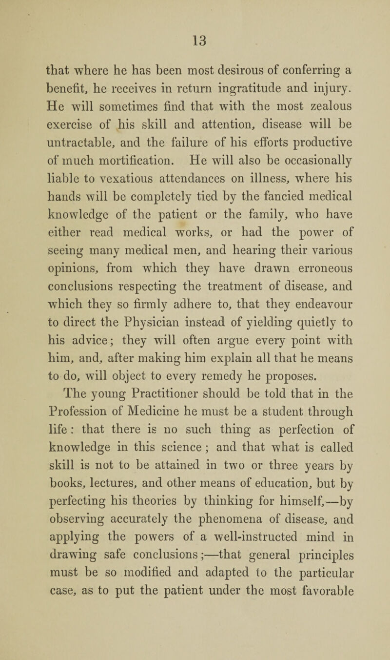 that where he has been most desirous of conferring a benefit, he receives in return ingratitude and injury. He will sometimes find that with the most zealous exercise of his skill and attention, disease will be untractable, and the failure of his efforts productive of much mortification. He will also be occasionally liable to vexatious attendances on illness, where his hands will be completely tied by the fancied medical knowledge of the patient or the family, who have either read medical works, or had the power of seeing many medical men, and hearing their various opinions, from which they have drawn erroneous conclusions respecting the treatment of disease, and which they so firmly adhere to, that they endeavour to direct the Physician instead of yielding quietly to his advice; they will often argue every point with him, and, after making him explain all that he means to do, will object to every remedy he proposes. The young Practitioner should be told that in the Profession of Medicine he must be a student through life: that there is no such thing as perfection of knowledge in this science ; and that what is called skill is not to be attained in two or three years by books, lectures, and other means of education, but by perfecting his theories by thinking for himself,—by observing accurately the phenomena of disease, and applying the powers of a well-instructed mind in drawing safe conclusions;—that general principles must be so modified and adapted to the particular case, as to put the patient under the most favorable