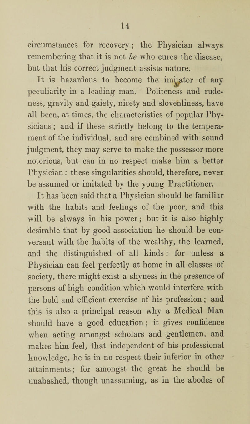 circumstances for recovery; the Physician always remembering that it is not he who cures the disease, but that his correct judgment assists nature. It is hazardous to become the im^tor of any peculiarity in a leading man. Politeness and rude¬ ness, gravity and gaiety, nicety and slovenliness, have all been, at times, the characteristics of popular Phy¬ sicians ; and if these strictly belong to the tempera¬ ment of the individual, and are combined with sound judgment, they may serve to make the possessor more notorious, but can in no respect make him a better Physician: these singularities should, therefore, never be assumed or imitated by the young Practitioner. It has been said that a Physician should be familiar with the habits and feelings of the poor, and this will be always in his power; but it is also highly desirable that by good association he should be con¬ versant with the habits of the wealthy, the learned, and the distinguished of all kinds: for unless a Physician can feel perfectly at home in all classes of society, there might exist a shyness in the presence of persons of high condition which would interfere with the bold and efficient exercise of his profession; and this is also a principal reason why a Medical Man should have a good education; it gives confidence when acting amongst scholars and gentlemen, and makes him feel, that independent of his professional knowledge, he is in no respect their inferior in other attainments; for amongst the great he should be unabashed, though unassuming, as in the abodes of