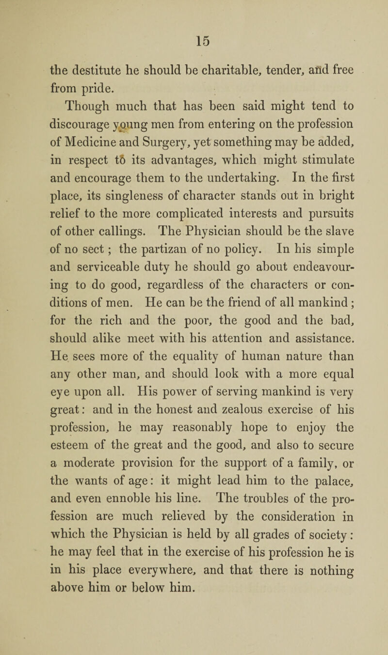 the destitute he should be charitable, tender, aild free from pride. Though much that has been said might tend to discourage ypung men from entering on the profession of Medicine and Surgery, yet something may be added, in respect t6 its advantages, which might stimulate and encourage them to the undertaking. In the first place, its singleness of character stands out in bright relief to the more complicated interests and pursuits of other callings. The Physician should be the slave of no sect; the partizan of no policy. In his simple and serviceable duty he should go about endeavour¬ ing to do good, regardless of the characters or con¬ ditions of men. He can be the friend of all mankind; for the rich and the poor, the good and the bad, should alike meet with his attention and assistance. He sees more of the equality of human nature than any other man, and should look with a more equal eye upon all. His power of serving mankind is very great; and in the honest and zealous exercise of his profession, he may reasonably hope to enjoy the esteem of the great and the good, and also to secure a moderate provision for the support of a family, or the wants of age: it might lead him to the palace, and even ennoble his line. The troubles of the pro¬ fession are much relieved by the consideration in which the Physician is held by all grades of society : he may feel that in the exercise of his profession he is in his place everywhere, and that there is nothing above him or below him.