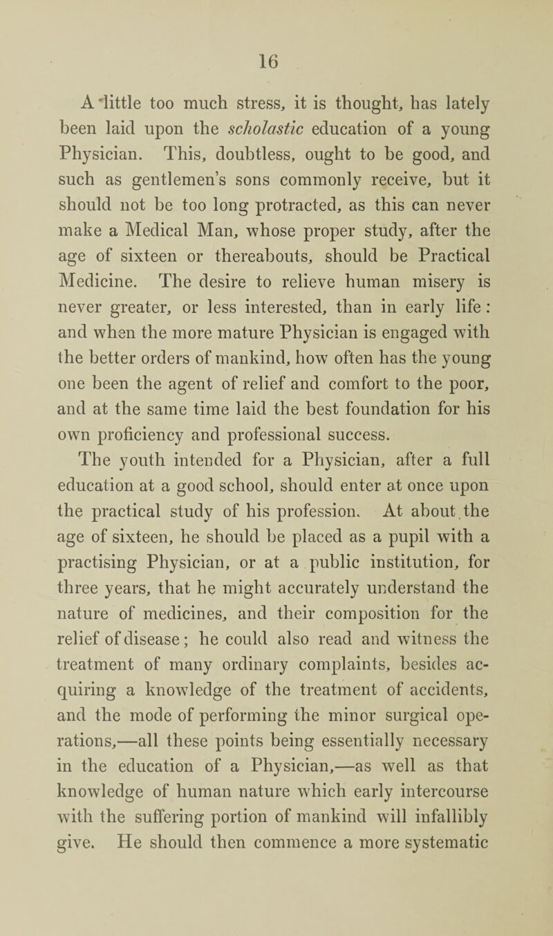 A little too much stress, it is thought, has lately been laid upon the scholastic education of a young Physician. This, doubtless, ought to be good, and such as gentlemen’s sons commonly receive, but it should not be too long protracted, as this can never make a Medical Man, whose proper study, after the age of sixteen or thereabouts, should be Practical Medicine. The desire to relieve human misery is never greater, or less interested, than in early life: and when the more mature Physician is engaged with the better orders of mankind, how often has the young one been the agent of relief and comfort to the poor, and at the same time laid the best foundation for his own proficiency and professional success. The youth intended for a Physician, after a full education at a good school, should enter at once upon the practical study of his profession. At about.the age of sixteen, he should be placed as a pupil with a practising Physician, or at a public institution, for three years, that he might accurately understand the nature of medicines, and their composition for the relief of disease; he could also read and witness the treatment of many ordinary complaints, besides ac¬ quiring a knowdedge of the treatment of accidents, and the mode of performing the minor surgical ope¬ rations,—all these points being essentially necessary in the education of a Physician,—as well as that knowledge of human nature which early intercourse with the suffering portion of mankind will infallibly give. He should then commence a more systematic