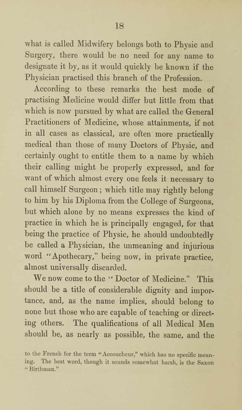 what is called Midwifery belongs both to Physic and Surgery, there would be no need for any name to designate it by, as it would quickly be known if the Physician practised this branch of the Profession. According to these remarks the best mode of practising Medicine would differ but little from that which is now pursued by what are called the General Practitioners of Medicine, whose attainments, if not in all cases as classical, are often more practically medical than those of many Doctors of Physic, and certainly ought to entitle them to a name by which their calling might be properly expressed, and for want of which almost every one feels it necessary to call himself Surgeon; which title may rightly belong to him by his Diploma from the College of Surgeons, but which alone by no means expresses the kind of practice in which he is principally engaged, for that being the practice of Physic, he should undoubtedly be called a Physician, the unmeaning and injurious word ^Apothecary,” being now, in private practice, almost universally discarded. We now come to the Doctor of Medicine.” This should be a title of considerable dignity and impor¬ tance, and, as the name implies, should belong to none but those who are capable of teaching or direct¬ ing others. The qualifications of all Medical Men should be, as nearly as possible, the same, and the to the French for the term “Accoucheur,” which has no specific mean¬ ing. The best word, though it sounds somewhat harsh, is the Saxon “ Birthman.”