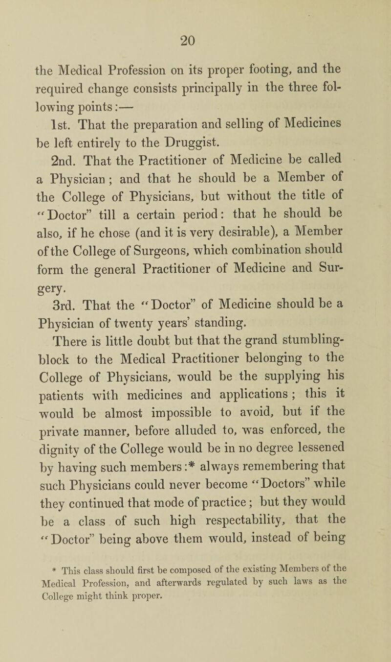 the Medical Profession on its proper footing, and the required change consists principally in the three fol¬ lowing points:— 1st. That the preparation and selling of Medicines be left entirely to the Druggist. 2nd. That the Practitioner of Medicine be called a Physician ; and that he should be a Member of the College of Physicians, but without the title of Doctor” till a certain period: that he should be also, if he chose (and it is very desirable), a Member of the College of Surgeons, which combination should form the general Practitioner of Medicine and Sur¬ gery. 3rd. That the Doctor” of Medicine should be a Physician of twenty years’ standing. There is little doubt but that the grand stumbling- block to the Medical Practitioner belonging to the College of Physicians, would be the supplying his patients with medicines and applications ; this it would be almost impossible to avoid, but if the private manner, before alluded to, was enforced, the dignity of the College would be in no degree lessened by having such members always remembering that such Physicians could never become ‘Doctors” while they continued that mode of practice; but they would be a class of such high respectability, that the “Doctor” being above them would, instead of being * This class should first be composed of the existing Members of the Medical Profession, and afterwards regulated by such laws as the College might think proper.