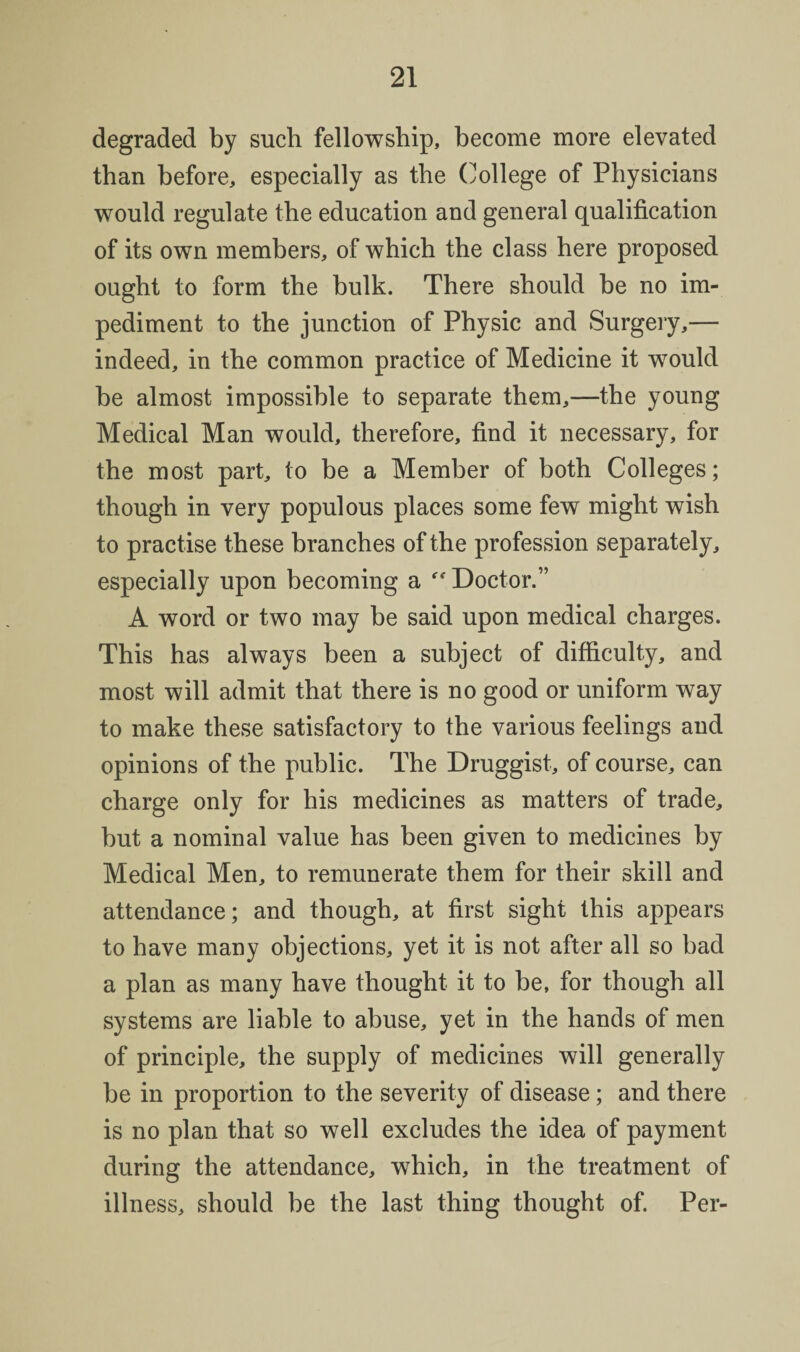 degraded by such fellowship, become more elevated than before, especially as the (College of Physicians would regulate the education and general qualification of its own members, of which the class here proposed ought to form the bulk. There should be no im¬ pediment to the junction of Physic and Surgery,— indeed, in the common practice of Medicine it wmuld be almost impossible to separate them,—the young Medical Man would, therefore, find it necessary, for the most part, to be a Member of both Colleges; though in very populous places some few might wish to practise these branches of the profession separately, especially upon becoming a Doctor.” A word or two may be said upon medical charges. This has always been a subject of difficulty, and most will admit that there is no good or uniform way to make these satisfactory to the various feelings and opinions of the public. The Druggist, of course, can charge only for his medicines as matters of trade, but a nominal value has been given to medicines by Medical Men, to remunerate them for their skill and attendance; and though, at first sight this appears to have many objections, yet it is not after all so bad a plan as many have thought it to be, for though all systems are liable to abuse, yet in the hands of men of principle, the supply of medicines will generally be in proportion to the severity of disease; and there is no plan that so well excludes the idea of payment during the attendance, which, in the treatment of illness, should be the last thing thought of. Per-