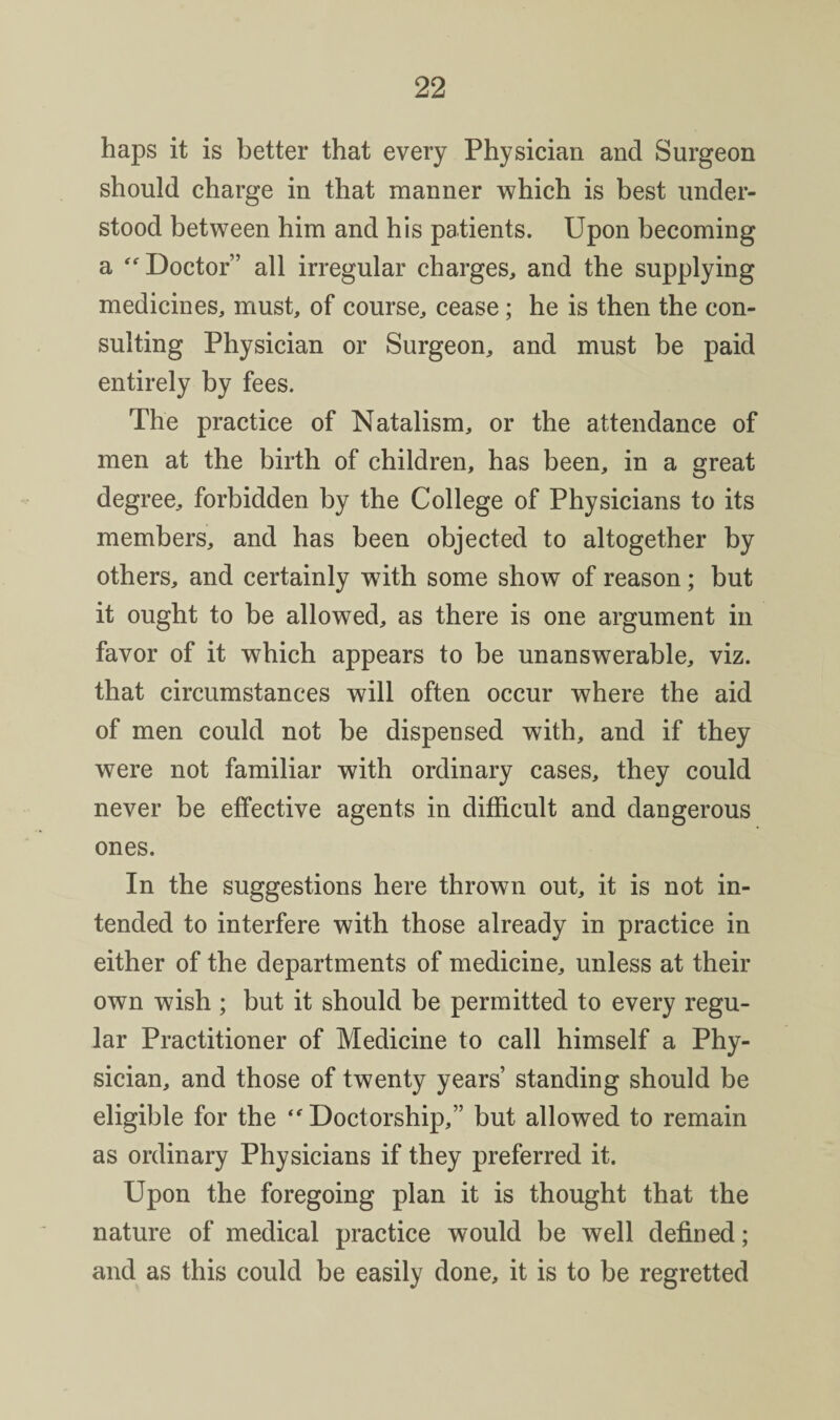 haps it is better that every Physician and Surgeon should charge in that manner which is best under¬ stood between him and his patients. Upon becoming a Doctor” all irregular charges, and the supplying medicines, must, of course, cease; he is then the con¬ sulting Physician or Surgeon, and must be paid entirely by fees. The practice of Natalism, or the attendance of men at the birth of children, has been, in a great degree, forbidden by the College of Physicians to its members, and has been objected to altogether by others, and certainly with some show of reason; but it ought to be allowed, as there is one argument in favor of it which appears to be unanswerable, viz. that circumstances will often occur where the aid of men could not be dispensed with, and if they were not familiar with ordinary cases, they could never be effective agents in difficult and dangerous ones. In the suggestions here thrown out, it is not in¬ tended to interfere with those already in practice in either of the departments of medicine, unless at their own wish ; but it should be permitted to every regu¬ lar Practitioner of Medicine to call himself a Phy¬ sician, and those of twenty years’ standing should be eligible for the Doctorship,” but allowed to remain as ordinary Physicians if they preferred it. Upon the foregoing plan it is thought that the nature of medical practice would be well defined; and as this could be easily done, it is to be regretted