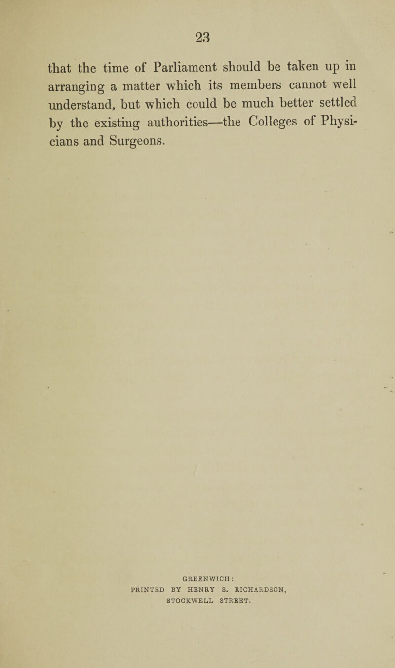 that the time of Parliament should be taken up in arranging a matter which its members cannot well understand, but which could be much better settled by the existing authorities—the Colleges of Physi¬ cians and Surgeons. GREENWICH : PRINTED BY HENRY S. RICHARDSON, STOCKWELL STREET.