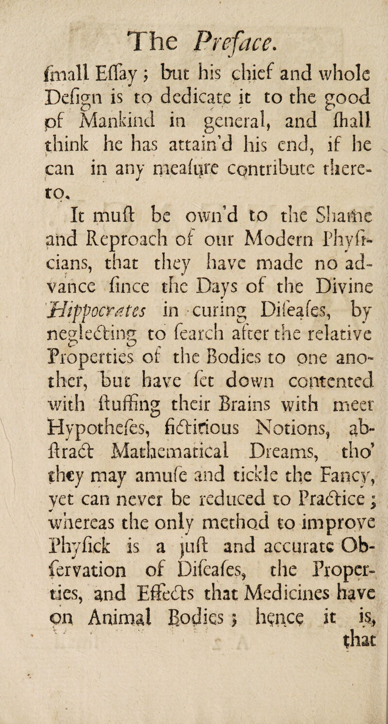 Ihiall Effa.y ; but his chief and whole Defisn is to dedicate it to the good iff) , f  Ct pf Mankind in general, and (hall, think he has attain’d his end, if he can in any meafure contribute there¬ to. It muR be own’d to the Shame . and Reproach of our Modern I’hyfr- cians, that they have made no ad¬ vance fince the Days of the Divine r 'Hippocrates in curing Difeafes, by neglecting; to fearch after the relative Properties of the Bodies to one ano¬ ther, but have fet down contented with Ruffing their Brains with meet Hypothecs, fictitious Notions, ab~ RraCt Mathematical Dreams, tho’ they may amufe and tickle the Fancy, yet can never be reduced to Practice ; whereas the only method to improve Phyfick is a {lift and accurate Ob- fervation of Difeafes, the Proper¬ ties, and EfFeCfs that Medicines have on Animal Bodies 5 hence it »S, t i , *. - 1