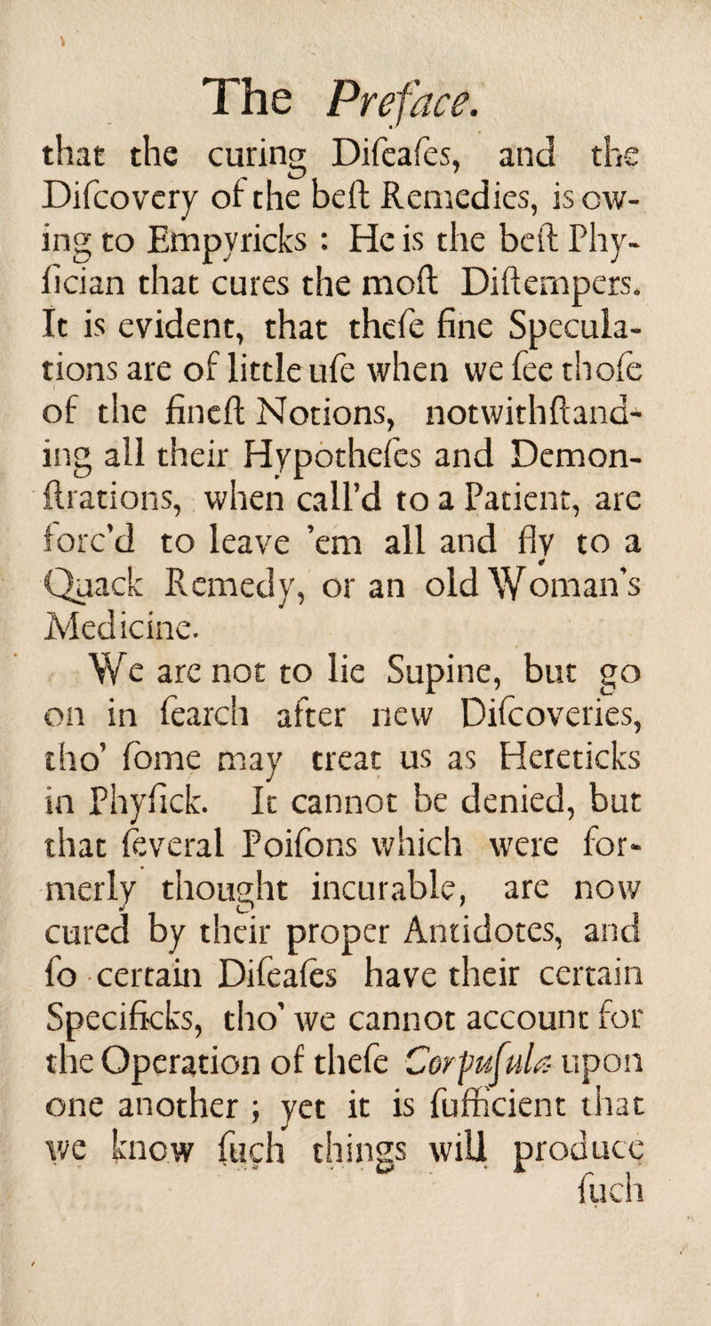 that the curing Difeafes, and the Difcovery of the bed Remedies, is ow¬ ing to Empyricks : He is the bed Phy- fician that cures the mod Diftempers. It is evident, that thefe fine Specula¬ tions are of little ufe when we fee thofe of the fined Notions, notwithdand- i!lg all their Hypothefes and Demon- drations, when call’d to a Patient, are forc’d to leave ’em all and fly to a * Quack Remedy, or an old Woman’s Medicine. We are not to lie Supine, but go on in fearch after new Diicoveries, tho’ fome may treat us as Hereticks in Phyfick. It cannot be denied, but that feveral Poifons which were for¬ merly thought incurable, are now cured by their proper Antidotes, and fo certain Difeafes have their certain Specificks, tho’ we cannot account for the Operation of thefe CorfufuU- upon one another ; yet it is fufficient that we know fuch things will produce