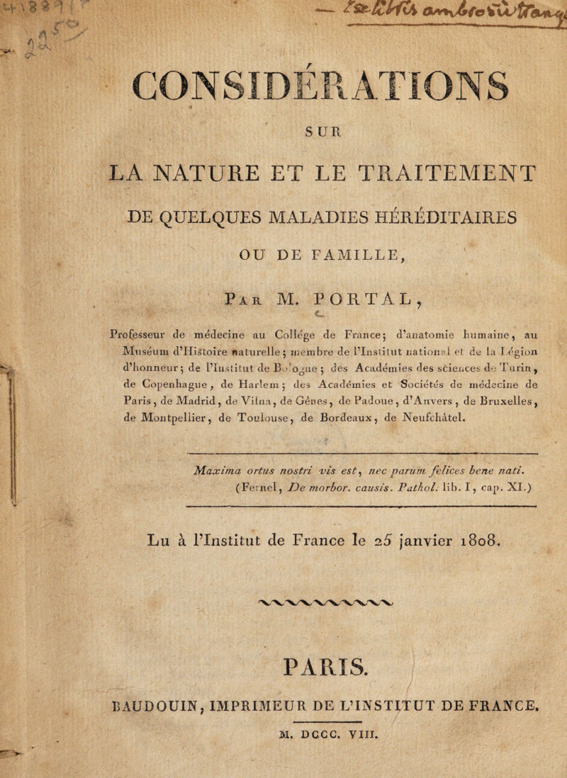 \ 3 ? -1 r , W J? A il CONSIDERATIONS SUR LA NATURE ET LE TRAITEMENT DE QUELQUES MALADIES HÉRÉDITAIRES OU DE FAMILLE, Par M. P OR T AL, €». Professeur de médecine au College de France5 d’anatomie humaine, au Muséum d’Histoire naturelle 5 membre de l’Institut national et de la Légion d’honneur^ de l’Institut de B,dogue 5 des Académies des sciences de Turin, de Copenhague} de Harlem} des Académies et Sociétés de médecine de Paris, de Madrid, de Vilna, de Gênes, de Padoue, d’Anvers , de Bruxelles, de Montpellier, de Toulouse, de Bordeaux, de Neufchâtel. Maxima ortus nostri vis est, nec parum felices bene nati. (Fernel, De morbor. causis. Pathol, iib. I, cap. XI.) Lu à l’Institut de France le 2.5 janvier 1808. PARIS. i BAUDOUIN, IMPRIMEUR DE L’INSTITUT DE FRANCE. 1VI. DGCC. VIII.