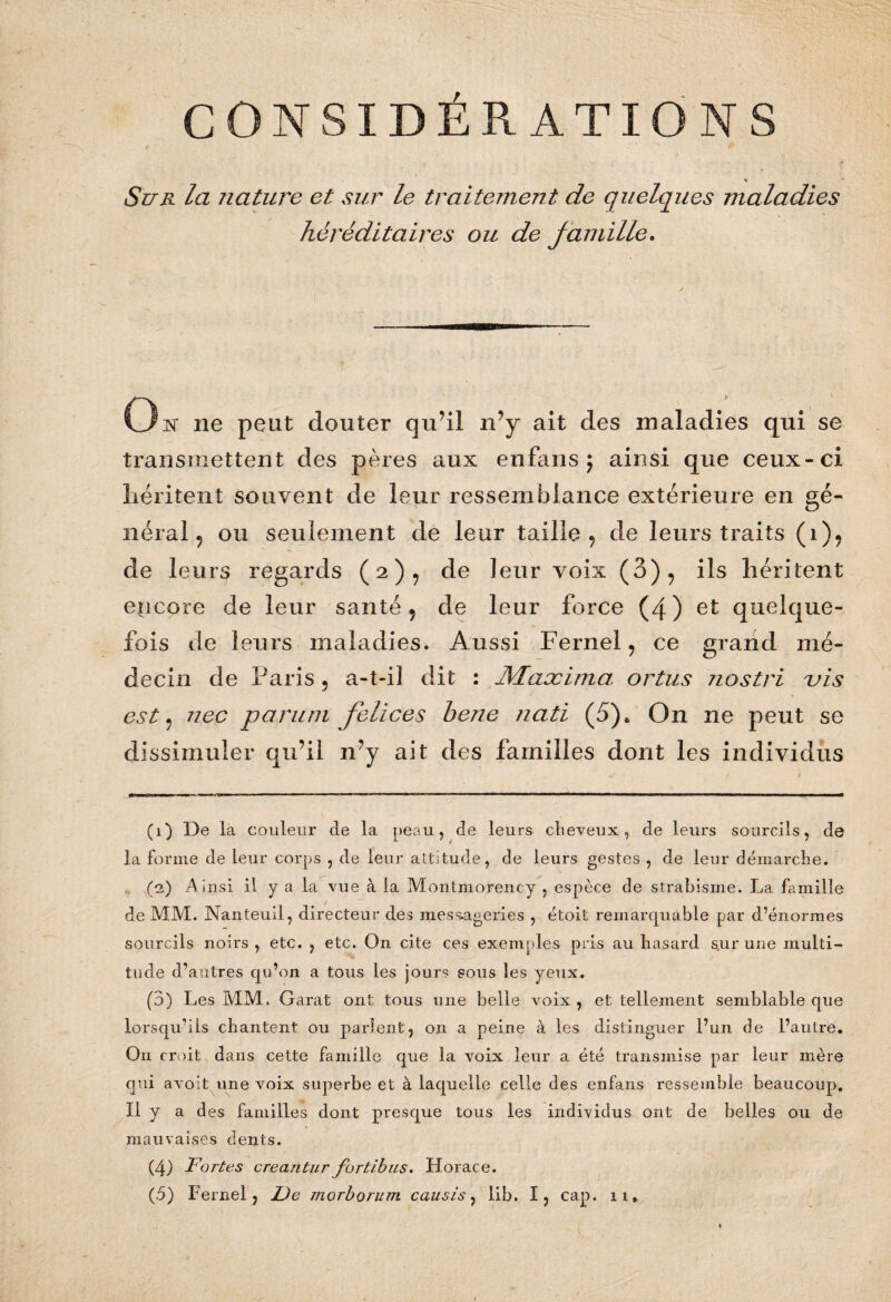 CONSIDÉRATIONS » Sur la nature et sur le traitement de quelques maladies héréditaires ou de famille. O K ne peut douter qu’il n’y ait des maladies qui se transmettent des pères aux enfans ; ainsi que ceux-ci héritent souvent de leur ressemblance extérieure en gé¬ néral , ou seulement de leur taille 9 de leurs traits (i)? v V de leurs regards (2), de leur voix (3), ils héritent encore de leur santé 9 de leur force (4) et quelque¬ fois de leurs maladies. Aussi Fernel, ce grand mé¬ decin de Paris ? a-t-il dit : JMaæima ortus nostri vis est 9 nec paru ni felices hene ?iati (5), On ne peut se dissimuler qu’il n’y ait des familles dont les individus (1) De la couleur de la peau, de leurs cheveux, de leurs sourcils, de la forme de leur corps , de leur attitude, de leurs gestes , de leur démarche. (2) A insi il y a la vue à la Montmorency , espèce de strabisme. La famille de MM. Nanteuil, directeur des messageries , étoit remarquable par d’énormes sourcils noirs , etc. , etc. On cite ces exemples pris au hasard s.ur une multi¬ tude d’autres qu’on a tous les jours sous les yeux. (3) Les MM. Garat ont tous une belle voix, et tellement semblable que lorsqu’ils chantent ou parlent, on a peine à les distinguer l’un de l’autre. On croit dans cette famille que la voix leur a été transmise par leur mère qui avoit une voix superbe et à laquelle celle des enfans ressemble beaucoup. Il y ad es familles dont presque tous les individus ont de belles ou de mauvaises dents. (4) Fortes creantur fortlbus. Horace.