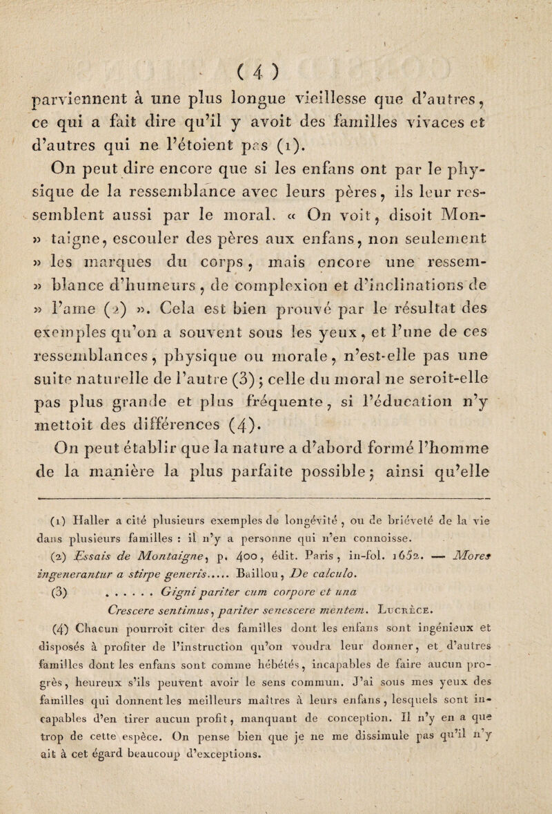 ï * (4) parviennent à une plus longue vieillesse que d’autres, ce qui a fait dire qu’il y a voit des familles vivaces et d’autres qui ne l’étoient pas (i). On peut dire encore que si les enfans ont par le phy¬ sique de la ressemblance avec leurs pères, ils leur res¬ semblent aussi par le moral. « On voit, disoit Mon- » taigne, escouler des pères aux enfans, non seulement » les marques du corps , mais encore une ressern- bîance d’humeurs , de complexion et d’inclinations de >3 Famé ( >) ». Cela est bien prouvé par le résultat des exemples qu’on a souvent sous les yeux, et l’une de ces ressemblances, physique ou morale, n’est>elle pas une suite naturelle de l’autre (3) ; celle du moral ne seroit-elle pas plus grande et plus fréquente, si l’éducation n’y mettoit des différences (4)* On peut établir que la nature a d’abord formé l’homme de la manière la plus parfaite possible ; ainsi qu’elle (1) Haller a cité plusieurs exemples de longévité, ou de brièveté de la vie dans plusieurs familles : il n’y a personne qui n’en connaisse. (2) lassais de Montaigne, p. 400 9 édit. Paris, in-fol. 16 5a. — Mores ingenerantur a stirpe generis...Baillou, De caiculo. (3) .Gigni pariter cum corpore et una Crescere sentimus, pariter senescere mentent. Lucrèce. (4) Chacun pourroit citer des familles dont les enlans sont ingénieux et disposés à profiter de l’instruction qu’on voudra leur donner, et d’autres familles dont les enfans sont comme hébétés, incapables de faire aucun pro¬ grès , heureux s’ils peuvent avoir le sens commun. J’ai soüs mes yeux des familles qui donnent les meilleurs maîtres à leurs enfans, lesquels sont in¬ capables d’en tirer aucun profit, manquant de conception. Il n’y en a que trop de cette espèce. On pense bien que je ne me dissimule pas qu’il 11 y ait à cet égard beaucoup d’exceptions.