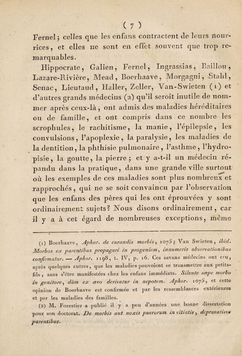 Fernel j celles que les enfans contractent de leurs îlour- rices, et elles ne sont en effet souvent que trop re¬ marquables. Hippocrate, Galien , Fernel, Ingrassias , Bâillon , Lazare-Rivière, Mead, Boerliaave, Morgagni, Stalil, Senac, Lieutaud, Haller, Zeller, \ an-8wieten (1) et d’autres grands médecins (2) qu’il seroit inutile de nom¬ mer après ceux-là ^ ont admis des maladies héréditaires ou de famille, et ont compris dans ce nombre les scropbules, le rachitisme, la manie, l’épilepsie, les convulsions, l’apoplexie, la paralysie, les maladies de la dentition, la phthisie pulmonaire , l’asthme , l’hydro- pisie, la goutte, la pierre^ et y a-t-il un médecin ré¬ pandu dans la pratique, dans une grande ville surtout où les exemples de ces maladies sont plus nombreux et rapprochés , qui ne se soit convaincu par l’observation que les enfans des pères qui les ont éprouvées y sont ordinairement sujets? Nous disons ordinairement, car il y a à cet égard de nombreuses exceptions, meme (1) Boerliaave, Aphor. de curandis morbis, 1075; Van Swieten , ibid. JVborbos ex parentibus propagari in progeniern, innumeris observation ibus confirmatiir. — Aphor• 1198, t. XV, p. 16. Ces savans médecins ont ou, après quelques autres, que les maladies pouvoient se transmettre aux petits- fils , sans s’être manifestées cliez les enfans immédiats. Silente scepe morbo in genitore, dùm ex cevo derivatur in nepotem. Aphor. 1075, et cette opinion de Boerliaave est confirmée et par les ressemblances extérieures et par les maladies des familles. (2) JVL. Forestier a publié il y a peu d’annees une bonne dissertation pour son doctorat. Jde morbis aut noxis puerorum m vitiatis, dcpravatisve parentibus»