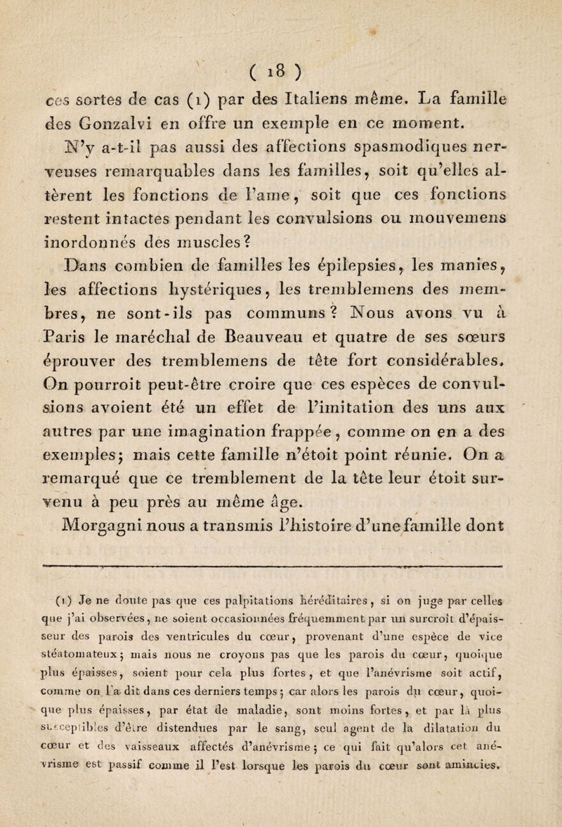 ces sortes de cas (i) par des Italiens même. La famille des Gonzalvi en offre un exemple en ce moment. N’y a-t-il pas aussi des affections spasmodiques ner¬ veuses remarquables dans les familles, soit qu’elles al- tèrent les fonctions de Faîne, soit que ces fonctions restent intactes pendant les convulsions ou mouvemens in or do unes des muscles? Dans combien de familles les épilepsies, les manies, les affections hystériques, les tremblemens des mem» bres, ne sont-ils pas communs? Nous avons vu à Paris le maréchal de Beauveau et quatre de ses sœurs éprouver des tremblemens de tête fort considérables* On pourroit peut-être croire que ces espèces de convul¬ sions avoient été un effet de l’imitation des uns aux autres par une imagination frappée, comme on en a des exemples; mais cette famille n’étoit point réunie. On a remarqué que ce tremblement de la tête leur étoit sur¬ venu à peu près au même âge. Morgagni nous a transmis l’histoire d’une famille dont (i ) Je ne cloute pas cpie ces palpitations héréditaires , si on juge par celles que j’ai observées, ne soient occasionnées fréquemment par un surcroît d’épais¬ seur des parois des ventricules du cœur, provenant d’une espèce de vice stéàtomateux j mais nous ne croyons pas que les parois du cœur, quoique plus épaisses, soient pour cela plus fortes, et que l’anévrisme soit actif, comme on l a dit dans ces derniers temps 3 car alors les parois du cœur, quoi¬ que plus épaisses, par état de maladie, sont moins fortes, et par là plus susceptibles d’êœe distendues par le sang, seul agent de la dilatation du cœur et des vaisseaux affectés d’anévrisme 3 ce qui fait qu’alors cet ané¬ vrisme est passif comme il l’est lorsque les parois du cœur sont amincies.