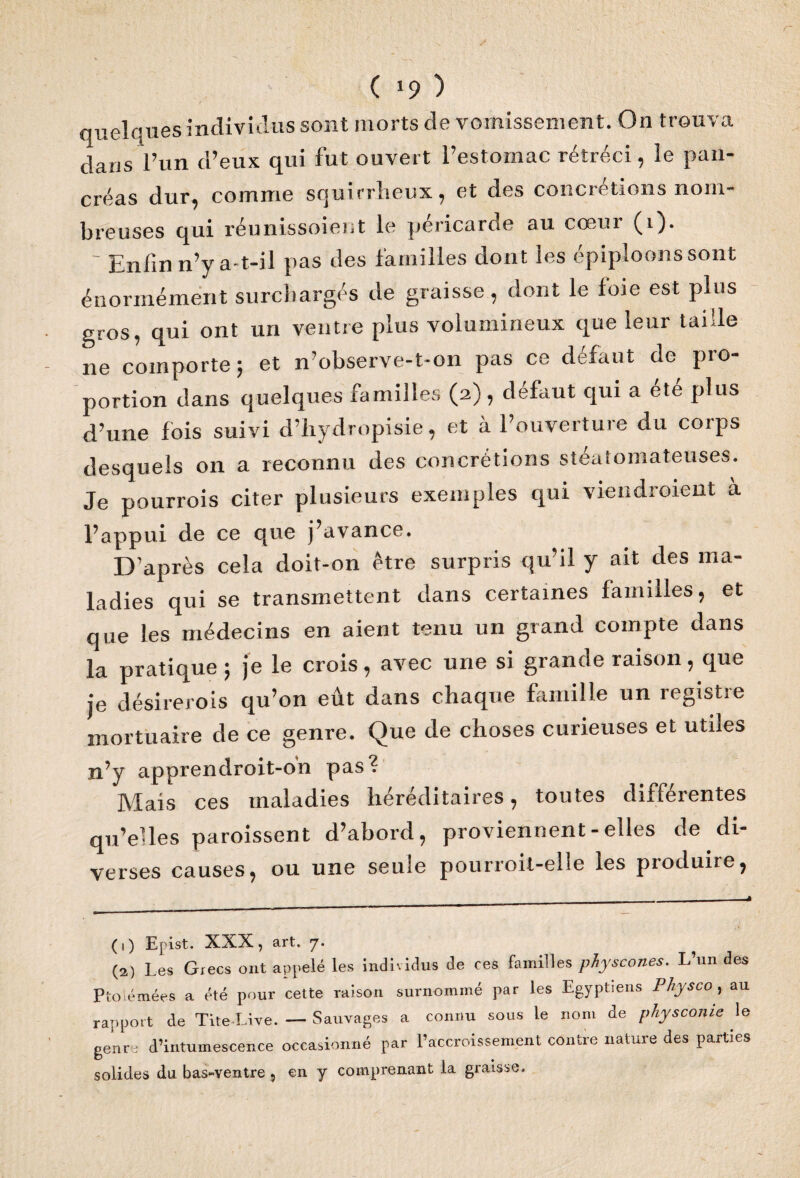 ( *9 ) quelques individus sont morts de vomissement. On trouva dans l’un d’eux qui fut ouvert l’estomac rétréci, le pan¬ créas dur, comme squirrheux, et des concrétions nom¬ breuses qui réunissoient le péricarde au cœur (i). - Enfin n’y a-t-il pas des familles dont les épiploons sont énormément surchargés de graisse, dont le foie est plus gros, qui ont un ventre plus volumineux que leur taille ne comporte; et n’observe-t-on pas ce défaut de pro¬ portion dans quelques familles (2), defaut qui a ete plus d’une fois suivi d’hydropisie, et à l’ouverture du coips desquels on a reconnu des concrétions stéaîomateuses. Je pourrois citer plusieurs exemples qui viendraient à l’appui de ce que j’avance. D’après cela doit-on être surpris qu’il y ait des ma¬ ladies qui se transmettent dans certaines familles, et que les médecins en aient tenu un grand compte dans la pratique ; je le crois, avec une si grande raison, que je désirerais qu’on eût dans chaque famille un registre mortuaire de ce genre. Que de choses curieuses et utiles n’y apprendroit-o'n pas? Mais ces maladies héréditaires, toutes différentes qu’elles paraissent d’abord, proviennent - elles de di¬ verses causes, ou une seule pourroit-elie les pioduire, (1) Epist. XXX, art. 7. (2) Les Grecs ont appelé les individus de ces familles physcones. L’un des Ptolémées a été pour cette raison surnommé par les Egyptiens Physco, au rapport de Tite-Live. — Sauvages a connu sous le nom de physconie le genre d’intumescence occasionné par l’accroissement contre nature des parties