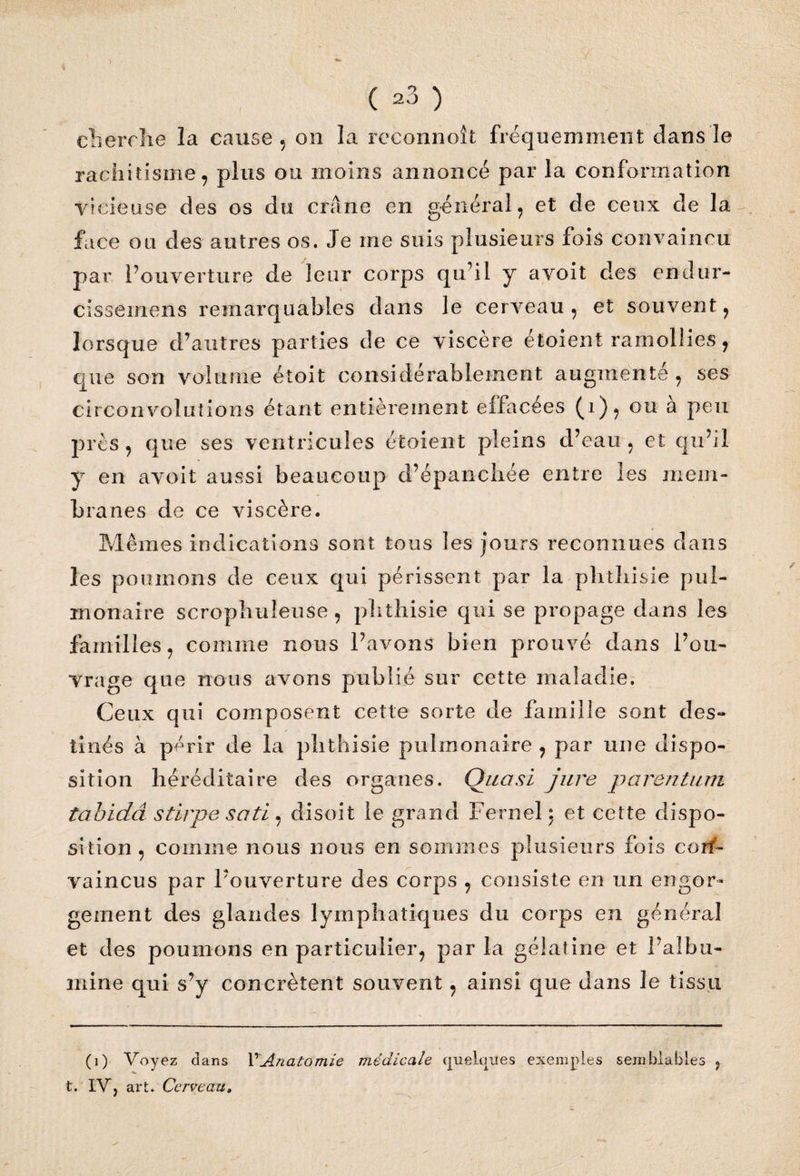 ( ^3 ) cherche la cause , on la reconnoît fréquemment dans le rachitisme , plus ou moins annoncé par la conformation vicieuse des os du crâne en général, et de ceux de la face ou des autres os. Je me suis plusieurs fois convaincu par l’ouverture de leur corps qu’il y a voit des endur- cissemens remarquables dans le cerveau, et souvent, lorsque d’autres parties de ce viscère étoient ramollies, que son volume étoit considérablement augmente, ses circonvolutions étant entièrement ellacees (1)9 ou a peu près , que ses ventricules étoient pleins d’eau , et qu’il y en avoit aussi beaucoup d’éparichée entre les mem¬ branes de ce viscère. Mêmes indications sont tous les jours reconnues dans les poumons de ceux qui périssent par la plitliisie pul¬ monaire scrophuleuse , phthisie qui se propage dans les familles, comme nous l’avons bien prouvé dans l’ou¬ vrage que nous avons publié sur cette maladie. Ceux qui composent cette sorte de famille sont des¬ tinés à périr de la phthisie pulmonaire , par une dispo¬ sition héréditaire des organes. Quasi jure parentum tabidâ stirpe sati , disoit le grand Fernel \ et cette dispo¬ sition , comme nous nous en sommes plusieurs fois coiin¬ vaincus par l’ouverture des corps , consiste en un engor¬ gement des glandes lymphatiques du corps en général et des poumons en particulier, par la gélatine et l’albu¬ mine qui s’y concrètent souvent, ainsi que dans le tissu (i) Voyez clans Y Anatomie médicale cjueluues exemples semblables ? t. IV, art. Cerveau,