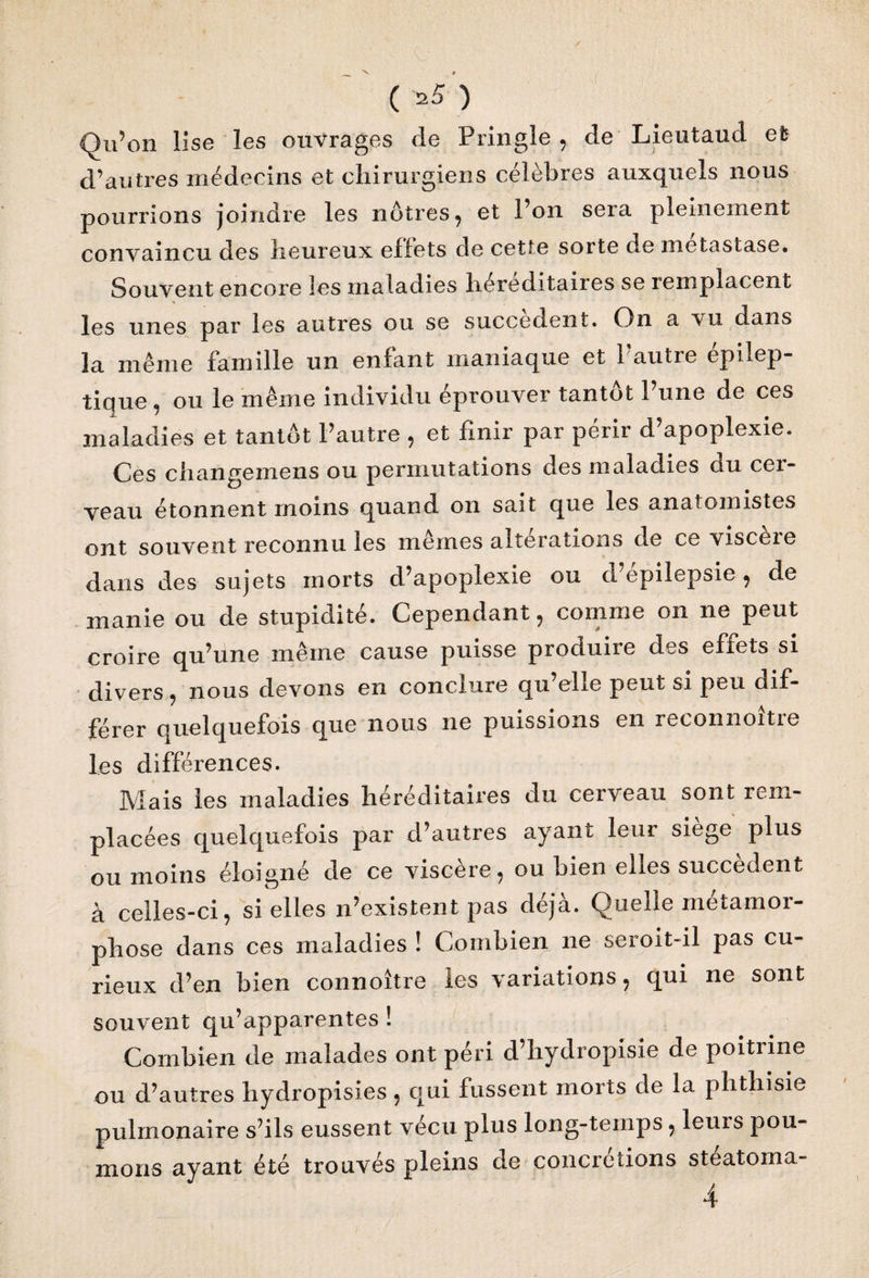 Qu’on lise les ouvrages de Pringle , de Lieutaud et d’autres médecins et chirurgiens célèbres auxquels nous pourrions joindre les nôtres, et l’on sera pleinement convaincu des heureux effets de cette sorte de métastasé. Souvent encore les maladies héréditaires se remplacent * les unes par les autres ou se succèdent. On a vu dans la même famille un enfant maniaque et 1 autre épilep¬ tique, ou le même individu éprouver tantôt l’une de ces maladies et tantôt l’autre , et finir par périr d’apoplexie. Ces changemens ou permutations des maladies ou cei- veau étonnent moins quand on sait que les anatomistes ont souvent reconnu les mêmes altérations de ce viscère dans des sujets morts d’apoplexie ou d’epilepsie, de manie ou de stupidité. Cependant, comme on ne peut croire qu’une même cause puisse produire des effets si divers, nous devons en conclure qu elie peut si peu dif¬ férer quelquefois que nous ne puissions en reconnoître les différences. Mais les maladies héréditaires du cerveau sont rem¬ placées quelquefois par d’autres ayant leur siège plus ou moins éloigné de ce viscère, ou bien elles succèdent à celles-ci, si elles n’existent pas déjà. Quelle métamor¬ phose dans ces maladies ! Combien ne seroit-il pas cu¬ rieux d’en bien connoître les variations, qui ne sont souvent qu’apparentes ! Combien de malades ont péri d’hydropisie de poitrine ou d’autres hydropisies, qui fussent morts de la phthisie pulmonaire s’ils eussent vécu plus long-temps, leurs pou¬ mons ayant été trouvés pleins de concrétions steatoma- 4