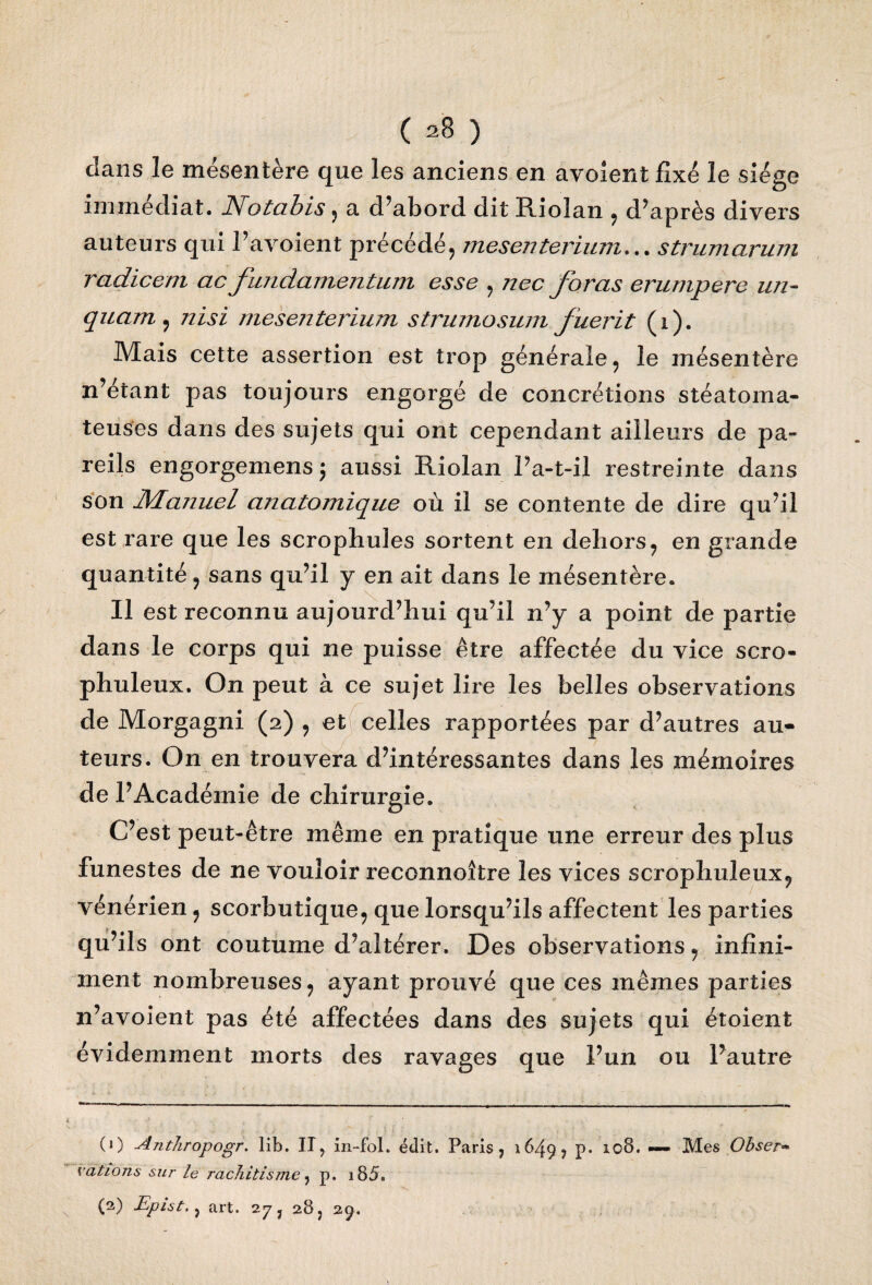 dans le mésentère que les anciens en avolent fixé le siège immédiat. Notabis , a d’abord dit Riolan , d’après divers auteurs qui l’avoient précédé, mesenterium... strumarum radicem ac funcLamentum esse , nec foras erumpere un- quant, nisi mesenterium strumosum fuerit (i). Mais cette assertion est trop générale, le mésentère n’étant pas toujours engorgé de concrétions stéatoma- teuses dans des sujets qui ont cependant ailleurs de pa¬ reils engorgemens ; aussi Riolan l’a-t-il restreinte dans son Manuel anatomique où il se contente de dire qu’il est rare que les scrophuies sortent en dehors, en grande quantité, sans qu’il y en ait dans le mésentère. Il est reconnu aujourd’hui qu’il n’y a point de partie dans le corps qui ne puisse être affectée du vice scro- phuleux. On peut à ce sujet lire les belles observations de Morgagni (2) , et celles rapportées par d’autres au¬ teurs. On en trouvera d’intéressantes dans les mémoires de l’Académie de chirurgie. C’est peut-être même en pratique une erreur des plus funestes de ne vouloir reconnoître les vices scrophuleux? vénérien, scorbutique, que lorsqu’ils affectent les parties qu’ils ont coutume d’altérer. Des observations, infini¬ ment nombreuses, ayant prouvé que ces mêmes parties n’avoient pas été affectées dans des sujets qui étoient évidemment morts des ravages que l’un ou Pautre (0 -dnthropogr. lib. Il, in-fol. édit. Paris, 1649, p. 108. — Mes Obser» dations sur le rachitisme, p. i85. (2) Epist., art. 273 28, 29.