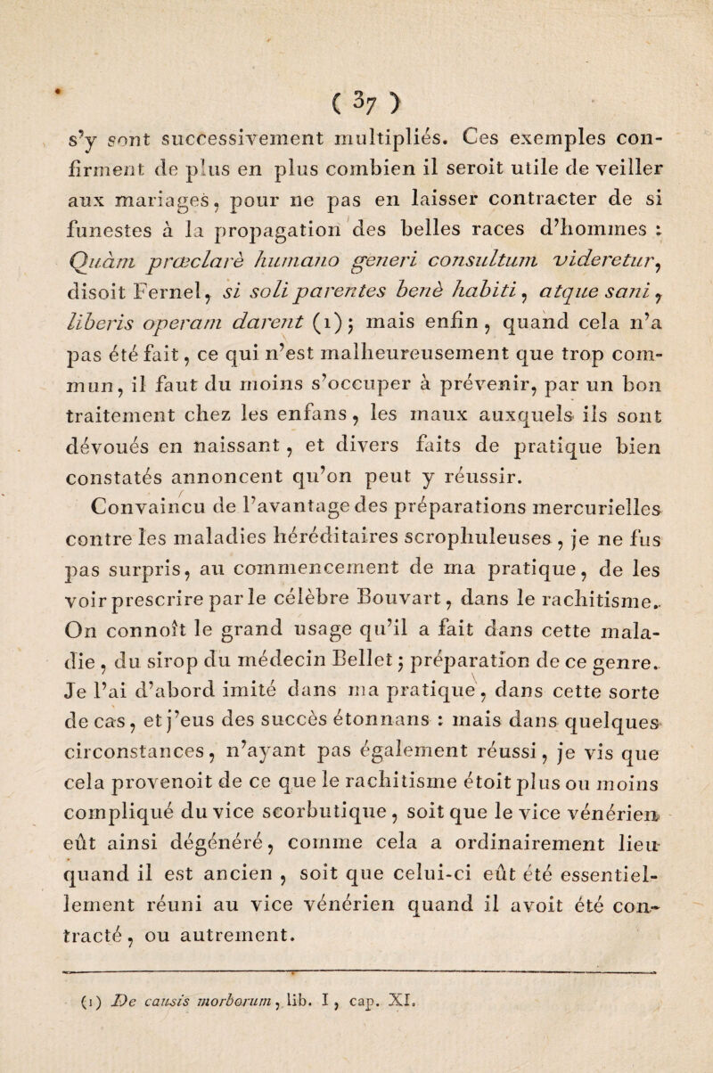 s’y sont successivement multipliés. Ces exemples con¬ firment de plus en plus combien il seroit utile de veiller aux mariages , pour ne pas en laisser contracter de si funestes à la propagation des belles races d’hommes Quant prcBclarè humano generi consultant uideretur, disoit Fernel, si soit parentes benè habiti , atque sani 7 liberis operam durent (1); mais enfin , quand cela n’a pas été fait, ce qui n’est malheureusement que trop com¬ mun, il faut du moins s’occuper à prévenir, par un bon traitement chez les enfans, les maux auxquels ils sont dévoués en naissant, et divers faits de pratique bien constatés annoncent qu’on peut y réussir. . / Convaincu de l’avantage des préparations mercurielles contre les maladies héréditaires scropliuleuses , je ne fus pas surpris, au commencement de ma pratique, de les voir prescrire parle célèbre Bouvart, dans le rachitisme.. On connoît le grand usage qu’il a fait dans cette mala¬ die , du sirop du médecin Bellet ; préparation de ce genre. Je l’ai d’abord imité dans ma pratique, dans cette sorte de cas, et j’eus des succès étonnans : mais dans quelques circonstances, n’ayant pas également réussi, je vis que cela provenoit de ce que le rachitisme étoit plus ou moins compliqué du vice scorbutique , soit que le vice vénérien» eût ainsi dégénéré, comme cela a ordinairement lien quand il est ancien , soit que celui-ci eût été essentiel¬ lement réuni au vice vénérien quand il avoit été con¬ tracté , ou autrement. (1) De causis mort or uni ,lib. I, cap. XL