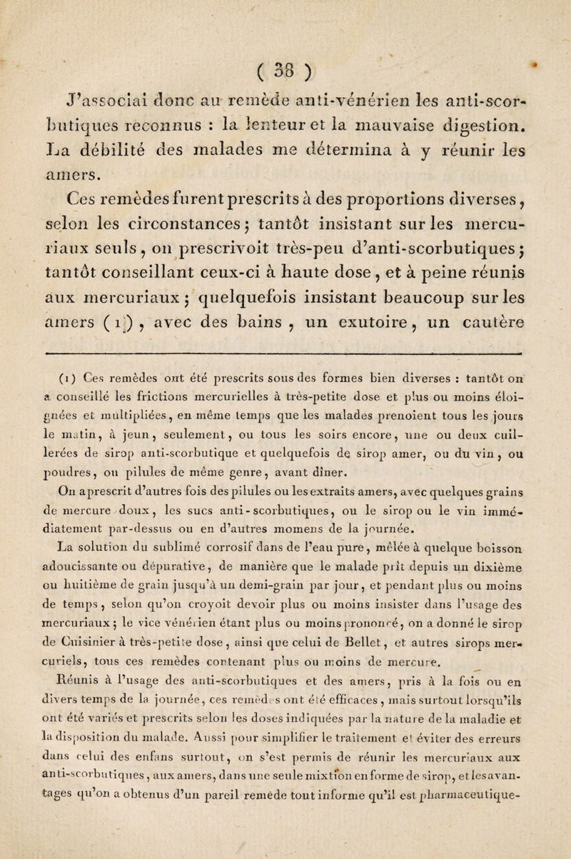 J\associai donc au remède anti-vénérien les anti-scor¬ butiques reconnus : la lenteur et la mauvaise digestion. La débilité des malades me détermina à y réunir les amers. Ces remèdes furent prescrits à des proportions diverses 9 selon les circonstances ; tantôt insistant sur les mercu- riaux seuls , on prescrivoit très-peu d’anti-scorbutiques j tantôt conseillant ceux-ci à haute dose , et à peine réunis aux mercuriaux ; quelquefois insistant beaucoup sur les amers (1) , avec des bains 9 un exutoire, un cautère (1) Ces remèdes ont été prescrits sous des formes bien diverses : tantôt on a conseillé les frictions mercurielles à très-petite dose et plus ou moins éloi¬ gnées et multipliées, en même temps que les malades prenoient tous les jours le matin, à jeun, seulement, ou tous les soirs encore, une ou deux cuil¬ lerées de sirop anti-scorbutique et quelquefois de sirop amer, ou du vin , ou poudres, ou pilules de même genre, avant dîner. On aprescrit d’autres fois des pilules ou les extraits amers, avec quelques grains de mercure/doux, les sucs anti-scorbutiques, ou le sirop ou le vin immé¬ diatement par-dessus ou en d’autres momens de la journée. La solution du sublimé corrosif dans de l’eau pure, mêlée à quelque boisson adoucissante ou dépurative, de manière que le malade piit depuis un dixième ou huitième de grain jusqu’à un demi-grain par jour, et pendant plus ou moins de temps , selon qu’on croyoit devoir plus ou moins insister dans l’usage des mercuriaux 5 le vice vénérien étant plus ou moins prononcé, on a donné le sirop de Cuisinier à très-petite dose, ainsi que celui de Bellet, et autres sirops mer¬ curiels, tous ces remèdes contenant plus ou moins de mercure. Ptéunis à l’usage des anti-scorbutiques et des amers, pris à la fois ou en divers temps de la journée, ces remèdes ont été efficaces , mais surtout lorsqu’ils ont été variés et prescrits selon les doses indiquées par la nature de la maladie et la disposition du malade. Aussi pour simplifier le traitement e! éviter des erreurs dans celui des enfans surtout, on s’est permis de réunir les mercuriaux aux anti-scorbutiques , aux amers, dans une seule mixtion en forme de sirop, etiesavan- tages qu’on a obtenus d’un pareil remède tout informe qu’il est pharmaceutique-