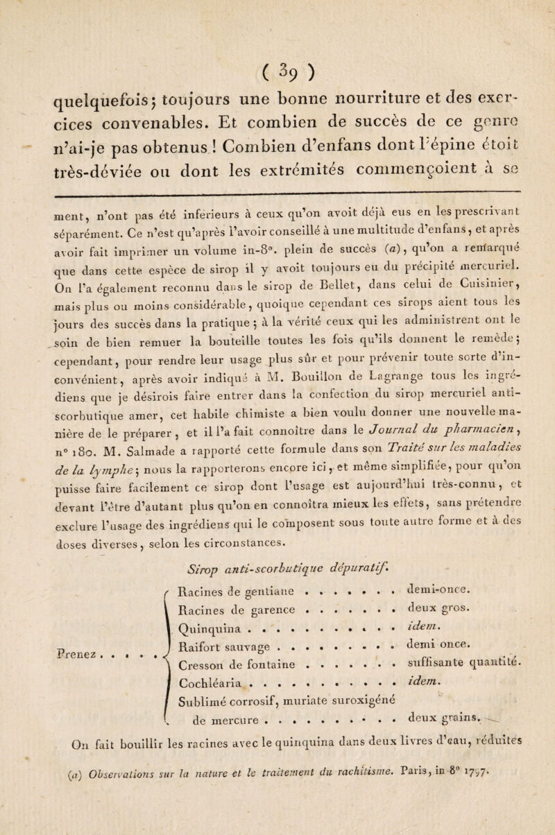 quelquefois; toujours une bonne nourriture et des exer¬ cices convenables. Et combien de succès de ce genre n’ai-je pas obtenus ! Combien d’enfans dontPépine étoit très-déviée ou dont les extrémités commençoient à se ment, n’ont pas été inférieurs à ceux qu’on avoit déjà eus en les prescm ant séparément. Ce n’est qu’après l’avoir conseillé à une multitude d’en fans, et après avoir fait imprimer un volume in-8°. plein de succès (ri) , qu on a renfaïque que dans cette espèce de sirop il y avoit toujours eu du précipite mercuriel. On l’a également reconnu dans Le sirop de Bellet, dans celui de Cuisinier, mais plus ou moins considérable, quoique cependant ces sirops aient tous les jours des succès dans la pratique 5 a la vérité ceux qui les administient ont le soin de bien remuer la bouteille toutes les fois qu’ils donnent le remède; cependant ^ pour rendre leur usage plus sur et pour prévenir toute sorte d in¬ convénient, après avoir indiqué à M. Bouillon de Lagrange tous les ingie- diens que je désirois faire entrer dans la confection du sirop mercuriel anti¬ scorbutique amer, cet habile chimiste a bien voulu donner une nouvelle ma¬ nière de le préparer » et il l’a fait connoitre dans le J ou ruai du pharmacien, n° 180. M. Salmade a rapporté cette formule dans son Traite sur les maladies de la lymphe; nous la rapporterons encore ici, et même simplifiée, pour qu’on puisse faire facilement ce sirop dont l’usage est aujourd'hui très-connu, et devant l’être d’autant plus qu’on en connoîtra mieux les effets, sans prétendre exclure l’usage des ingrédiens qui le composent sous toute autre forme et à des doses diverses, selon les circonstances. Sirop anti-scorbutique dépuratif\ r Racines de gentiane ....... demi-once. Racines de garence ....... deux gros. Quinquina.. idem. t> ; Raifort sauvage.demi once. prenez • • # « / ^ Cresson de fontaine.suffisante quantité. Cochléaria.idem. Sublimé corrosif, muriate suroxigéné de mercure.• • • deux grains. () 11 fait bouillir les racines avec le quinquina dans deux iivies d eau, îeduites (a) Observations sur la nature et le traitement du rachitisme. Paiis, in 8 1797*