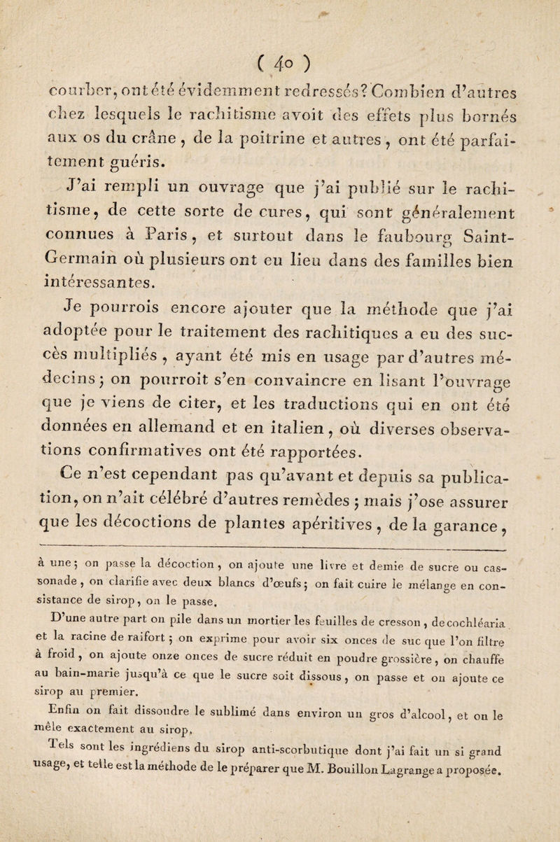 courber, ont été évidemment redressés?'Combien d’autres chez lesquels le rachitisme avoit des effets plus bornés aux os du crâne , de la poitrine et autres , ont été parfai¬ tement guéris. J’ai rempli un ouvrage que j’ai publié sur le rachi¬ tisme , de cette sorte de cures, qui sont généralement connues à Paris, et surtout dans le faubourg Saint- Germain où plusieurs ont eu lieu dans des familles bien intéressantes. Je pourrois encore ajouter que la méthode que j’ai adoptée pour le traitement des rachitiques a eu des suc¬ cès multipliés , ayant été mis en usage par d’autres mé¬ decins; on pourroit s’en convaincre en lisant l’ouvrage que je viens de citer, et les traductions qui en ont été données en allemand et en italien, où diverses observa¬ tions confirmatives ont été rapportées. Ce n’est cependant pas qu’avant et depuis sa publica¬ tion, on n’ait célébré d’autres remèdes ; mais j’ose assurer que les décoctions de plantes apéritives , de la garance, 3. a une 5 on passe la décoction, on ajoute une livre et demie de sucre ou cas- sonade, on clarifie avec deux blancs d’œufs; on fait cuire le mélange en con¬ sistance de sirop, on le passe. D une autre part on pile dans un mortier les feuilles de cresson , decocbléaria et la racine de raifort ; on exprime pour avoir six onces de suc que l’on filtre à froid, on ajoute onze onces de sucre réduit en poudre grossière, on chauffe au bain-marie jusqu’à ce que le sucre soit dissous , on passe et on ajoute ce sirop au premier. Enfin on fait dissoudre le sublimé dans environ un gros d’alcool, et on le mêle exactement au sirop. lels sont les ingrédiens du sirop anti-scorbutique dont j’ai fait un si grand lisage, et teli.e est la méthode de le préparer que M. Bouillon Lagrange a proposée.