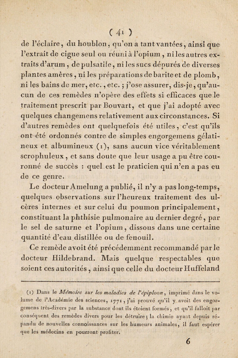 de l’éclaire, du houblon, qu’on a tant vantées, ainsi que l’extrait de ciguë seul ou réuni à l’opium , ni les autres ex¬ traits d’arum , de pulsatiie, ni les sucs dépurés cle diverses plantes amères , ni les préparations de barite et de plomb, ni les bains de mer, etc., etc. ; j’ose assurer, dis-je, qu’au¬ cun de ces remèdes n’opère des effets si efficaces que le traitement prescrit parBouvart, et que j’ai adopté avec quelques changemens relativement aux circonstances. Si d’autres remèdes ont quelquefois été utiles, c’est qu’ils ont été ordonnés contre de simples engorgemens gélati¬ neux et albumineux (1), sans aucun vice véritablement scrophuleux, et sans doute que leur usage a pu être cou¬ ronné de succès : quel est le praticien qui n’en a pas eu de ce genre. Le docteur A melung a publié, il n’y a pas long-temps, quelques observations sur l’heureux traitement des ul¬ cères internes et sur celui du poumon principalement, constituant la phthisie pulmonaire au dernier degré , par le sel de saturne et l’opium, dissous dans une certaine quantité d’eau.distillée ou de fenouil. Ce remède avoit été précédemment recommandé parle docteur Hildebrand. Mais quelque respectables que soient ces autorités, ainsi que celle du docteur Huffeland (1) Dans ie Mémoire sur les maladies de l’épiploon, imprimé dans le vo¬ lume de l’Académie des sciences, 1771 ? j’ai prouvé qu’il y avoit des engor¬ gemens très-divers par la substance dont ils étoient formés , et qu’il falloit par conséquent des remèdes divers pour les détruire 5 la chimie ayant depuis ré¬ pandu de nouvelles connoissances sur les humeurs animales, il faut espérer que les médecins en pourront profiter.