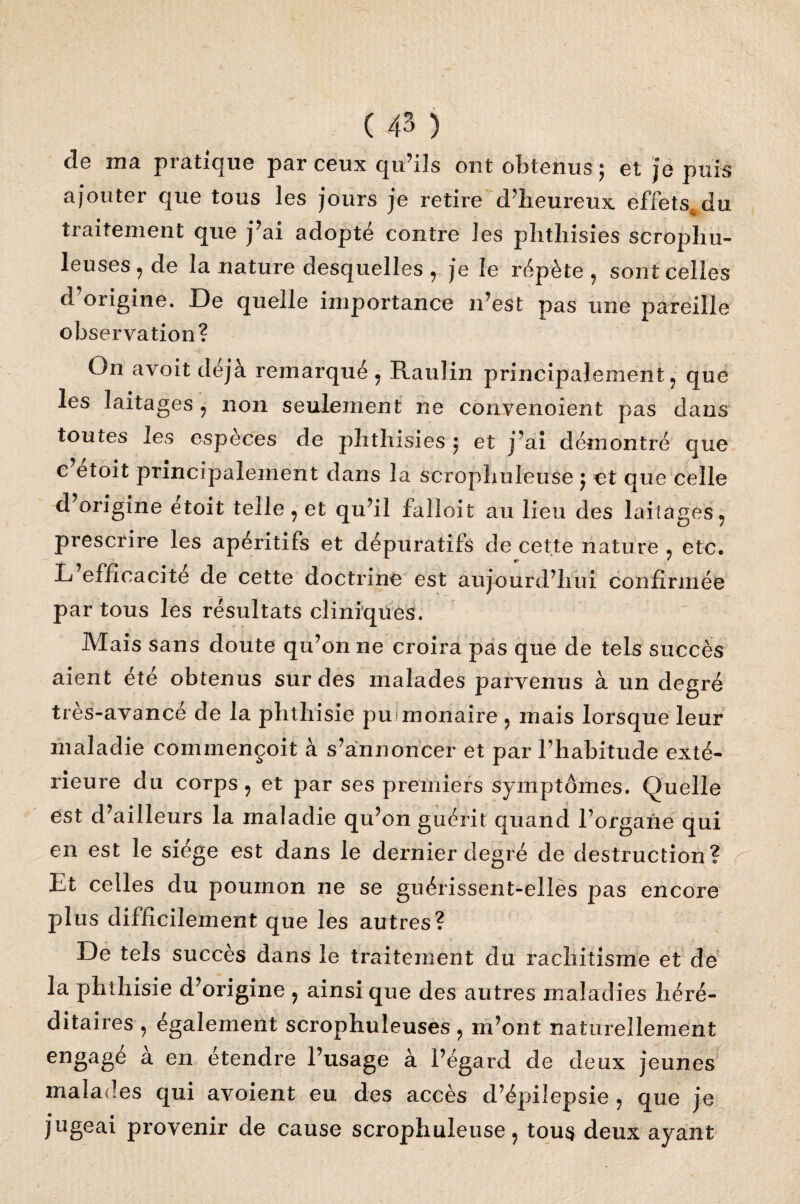 de ma pratique par ceux qu’ils ont obtenus; et je puis ajouter que tous les jours je retire d'heureux effets^du traitement que j’ai adopté contre les plithisies scrophu- leuses , de la nature desquelles , je le répète , sont celles d’origine. De quelle importance n’est pas une pareille observation? On avoitdéjà remarqué, Raulin principalement, que les laitages, non seulement ne convenoient pas dans toutes les espèces de plithisies ; et j’ai démontré que c etoit principalement dans la scrophuleuse ; et que celle d’origine étoit telle, et qu’il falloit au lieu des laitages, prescrire les apéritifs et dépuratifs de cette nature , etc. * L efficacité de cette doctrine est aujourd’hui confirmée par tous les résultats cliniques. Mais sans doute qu’on ne croira pas que de tels succès aient été obtenus sur des malades parvenus à un degré tres-avance de la phthisie pulmonaire , mais lorsque leur maladie commençoit à s’annoncer et par l’habitude exté¬ rieure du corps, et par ses premiers symptômes. Quelle est d’ailleurs la maladie qu’on guérit quand l’organe qui en est le siège est dans le dernier degré de destruction? Et celles du poumon ne se guérissent-elles pas encore plus difficilement que les autres? De tels succès dans le traitement du rachitisme et de la phthisie d’origine , ainsique des autres maladies héré¬ ditaires , également scrophuleuses, m’ont naturellement engage a en étendre l’usage à l’égard de deux jeunes malades qui avoient eu des accès d’épilepsie , que je jugeai provenir de cause scrophuleuse, tous deux ayant