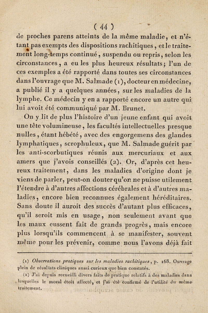 de proches parens atteints de la même maladie , et n’é¬ tant pas exempts des dispositions rachitiques , et le traite¬ ment long-temps continué , suspendu ou repris, selon les circonstances, a eu les plus heureux résultats; l’un de ces exemples a été rapporté dans toutes ses circonstances dans Pouvrage que M. Saîmade (1), docteur en médecine, a publié il y a quelques années , sur les maladies de la lymphe. Ce médecin y en a rapporté encore un autre qui lui avoit été communiqué par M. Brunet, On y lit de plus l’histoire d’un jeune enfant qui avoit une tête volumineuse, les facultés intellectuelles presque nulles , étant hébété, avec des engorgemens des glandes lymphatiques, scrophuleux, que M. Sahnadeguérit par les anti-scorbutiques réunis aux mercuriaux et aux amers que j’avois conseillés (2). Or, d’après cet heu¬ reux traitement, dans les maladies d’origine dont je viens de parler, peut-on douter qu’on ne puisse utilement l’étendre à d’autres affections cérébrales et à d’autres ma¬ ladies , encore bien reconnues également héréditaires. Sans doute il auroit des succès d’autant plus efficaces, qu’il seroit mis en usage, non seulement avant que les maux eussent fait de grands progrès, mais encore plus lorsqu’ils commencent à se manifester, souvent même pour les prévenir, comme nous Pavons déjà fait (1) Observations pratiques sur les maladies rachitiques 5 p. 168. Ouvrage plein de résultats cliniques aussi curieux que bien constatés. (2) J’ai depuis recueilli divers faits de pratique relatifs à des maladies dans lesquelles le moral étoit affecté, et j’ai été confirmé de l’utilité du même traitement.