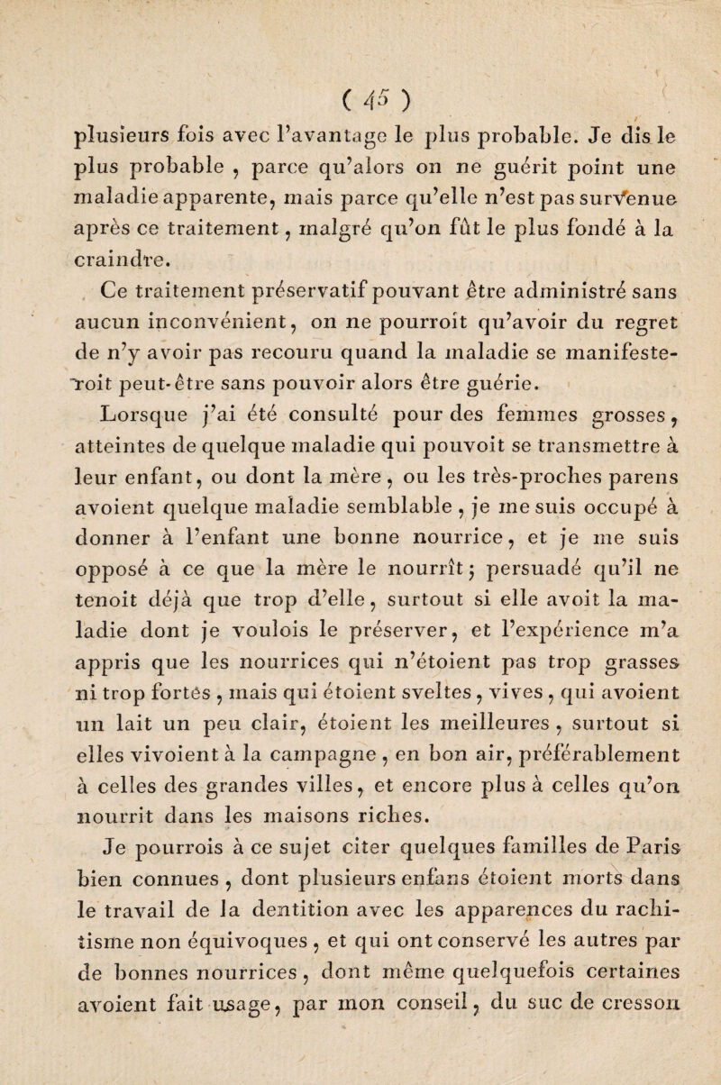 N / plusieurs fois avec l’avantage le plus probable. Je dis le plus probable , parce qu’alors on ne guérit point une maladie apparente, mais parce qu’elle n’est pas survienne après ce traitement, malgré qu’on fût le plus fondé à la craindre. Ce traitement préservatif pouvant être administré sans aucun inconvénient, on ne pourroit qu’avoir du regret de n’y avoir pas recouru quand la maladie se manifeste- toit peut-être sans pouvoir alors être guérie. Lorsque j’ai été consulté pour des femmes grosses, atteintes de quelque maladie qui pouvoit se transmettre à leur enfant, ou dont la mère, ou les très-proches parens avoient quelque maladie semblable , je inesuis occupé à donner à l’enfant une bonne nourrice, et je me suis opposé à ce que la mère le nourrît j persuadé qu’il ne tenoit déjà que trop d’elle, surtout si elle avoit la ma¬ ladie dont je vouîois le préserver, et l’expérience m’a appris que les nourrices qui n’étoient pas trop grasses ni trop fortes , mais qui étoient sveltes , vives , qui avoient un lait un peu clair, étoient les meilleures , surtout si elles vivoient à la campagne , en bon air, préférablement à celles des grandes villes, et encore plus à celles qu’on nourrit dans les maisons riches. Je pourrois à ce sujet citer quelques familles de Paris bien connues , dont plusieurs enfans étoient morts dans le travail de la dentition avec les apparences du rachi¬ tisme non équivoques , et qui ont conservé les autres par de bonnes nourrices , dont même quelquefois certaines avoient fait usage, par mon conseil, du suc de cresson