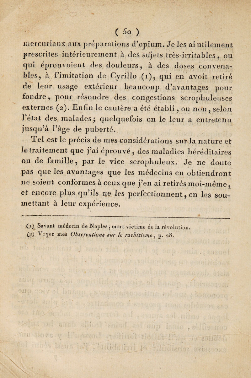 mercuriaux aux préparations d’opium. Je les ai utilement prescrites intérieurement à des sujets très-irritables, ou qui éprouvoient des douleurs, à des doses convena- - -- blés, à rimitation de Cyrillo (1), qui en avoit retiré de leur usage extérieur beaucoup d’avantages pour fondre r pour résoudre des congestions scropliuleuses externes (2). Enfin le cautère a été établi, ou non, selon Fetat des malades ^ quelquefois on le leur a entretenu jusqu’à l’âge de puberté. Tel est le précis de mes considérations sur la nature et le traitement que j’ai éprouvé, des maladies héréditaires ou de famille, par le vice scrophuleux. Je ne doute pas que les avantages que les médecins en obtiendront ne soient conformes à ceux que j’en ai retirés moi-même t et encore plus qu’ils ne les perfectionnent, en les sou¬ mettant à leur expérience. (1) Savant médecin de Naples } mort victime de la révolution» (?) Voyez mes Observations sur le rachitisme , p» 28.