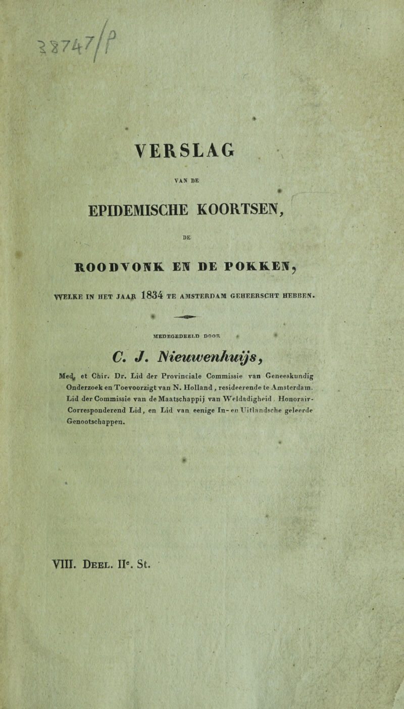 VERSLAG 7 /ü VAN DE EPIDEMISCHE KOORTSEN, DE ROODVONK. EN DE POKKEN, TVEI.KE IN HET JAAR 1834 TE AMSTERDAM GEHEERSCHT HERREN. MEDEGEDEELD DOOR C. J. JSieuwenhuijs, Me^ et Chir. Dr. Lid der Provinciale Commissie van Geneeskundig Onderzoek en Toevoorzigt van N. Holland , resideerende te Amsterdam. Lid der Commissie van de Maatschappij van Weldadigheid Honorair- Corresponderend Lid, en Lid van eenige In-en ITitlandsehe geleerde Genootschappen. VIII. Deel. IIc. St.