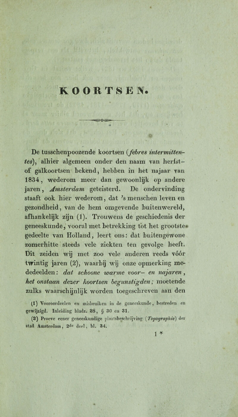 KOORTSEN. J© ' ' . ' , * . w. De tusschenpoozende koortsen (febres intermitten- tes), alhier algemeen onder den naam van herfst - of galkoortsen bekend, hebben in het najaar van 1834, wederom meer dan gewoonlijk op andere jaren, Amsterdam geteisterd. De ondervinding staaft ook hier wederom, dat *s menschen leven en gezondheid, van de hem omgevende buitenwereld, afhankelijk zijn (1). Trouwens de geschiedenis der geneeskunde, vooral met betrekking tot het grootste* gedeelte van Holland, leert ons: dat buitengewone zomerhitte steeds vele ziekten ten gevolge heeft. Dit zeiden wij met zoo vele anderen reeds vóór twintig jaren (2), waarbij wij onze opmerking me¬ dedeelden : dat schoone warme voor— en najaren, het onstaan dezer koortsen begunstigden; moetende zulks waarschijnlijk worden toegeschreven aan den (1) Vooroordeelen en misbruiken in de geneeskunde, bestreden en gewijzigd. Inleiding bladz. 28, § 30 en 31. (2) Proeve eener geneeskundige plaatsbeschrijving (Topographie) der stad Amsterdam, 2^e deel, bl. 34. 1 *