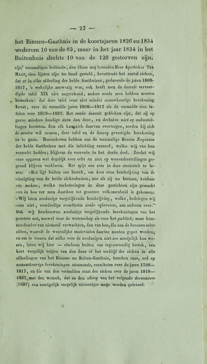 het Binnen-Gastliuis in de koortsjaren 1826 en 1834 wederom 10 van de 83, maar in liet jaar 1834 in liet Buitenhuis slechts 10 van de 126 gestorven zijn. zijn’ toenmaligen bediende, den thans nog levenden Heer Apotheker Ter Maat, tien lijsten zijn ter hand gesteld , bevattende het aantal zieken, dat er in elke afdeeling der heide Gasthuizen, gedurende de jaren 1808- 1817 , ’s wekelijks aanwezig was; ook heeft men de daaruit vervaar¬ digde tafel XIX niet nagerekend, anders zoude men hebben moeten 4 bemerken: dat deze tafel eene niet minder naauwkeurige berekening bevat, over de vermelde jaren 1808—1817 als de vermelde tien ta¬ felen voor 1818—1827. Het zoude daaruit gebleken zijn, dat zij op geene mindere bondige data dan deze , en derhalve niet op onderstel¬ lingen berusten. Een elk kan, zich daarvan overtuigen, zoodra hij zich de moeite wil nemen, deze tafel en de daarop gevestigde berekening na te gaan. Daarenboven hebben ons de toenmalige Heeren Regenten der beide Gasthuizen met die inlichting vereerd, welke wij van hen verzocht hadden; blijkens de voorrede in het derde deel. Zoodat wij onze opgaven wel degelijk voor echt en niet op vooronderstellingen ge¬ grond blijven verklaren. Het spijt ons zeer in deze statistiek te le¬ zen: uHet ligt buiten ons bestek, om door eene beschrijving van de »inrigling van de beide ziekenhuizen, zoo als zij nu bestaan, kenbaar »te maken, welke verbeteringen in deze gestichten zijn gemaakt »en in hoe ver men daardoor tot grootere volkomenheid is gekomen: »Wij laten zoodanige vergelijkende beschrijving , welke , bedriegen wij »ons niet , voordeelige resultaten zoude opleveren, aan anderen over.” Ook wij beschouwen zoodanige vergelijkende berekeningen van het grootste nut, zoowel voor de wetenschap als voor het publiek; maar kun¬ nen dezelve van niemand verwachten, dan van hen, die aan de bronnen zelve zitten, waaruit de wezenlijke materialen daartoe moeten geput worden; en om te toonen dat zulks voor de zoodanigen niet zoo moeijelijk kan we¬ zen, laten wij hier — ofschoon buiten ons tegenwoordig bestek, een kort vergelijk volgen van den duur of het verblijf der zieken in alle afdeelingen van het Binnen- en Buiten-Gasthuis, tusschen onze, ook op naauwkeurige berekeningen steunende, resultaten over de jaren 1708— 1817, en die van flen vermelden staat der zieken over de jaren 1818— 1827, met den wenscb, dat na den afloop van het volgende decennium (1837) een soortgelijk vergelijk uitvoeriger moge worden geleverd. <