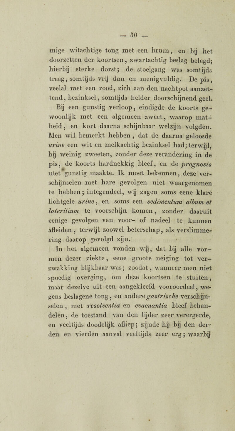 mige witacJitige tong met een bruin, en by het doorzetten der koortsen, zwartachtig beslag belegd; hierbij sterke dorst; de stoelgang was somtijds traag, somtijds vrij dun en menigvuldig. De pis , veelal met een rood, zich aan den nachtpot aanzet¬ tend, bezinksel, somtijds helder doorschijnend geel. Bij een gunstig verloop, eindigde de koorts ge¬ woonlijk met een algemeen zweet, waarop mat¬ heid , en kort daarna schynbaar welzijn volgden. Men wil bemerkt hebben , dat de daarna geloosde urine een wit en melkachtig bezinksel had; terwijl, bij weinig zweeten, zonder deze verandering in de pis, de koorts hardnekkig bleef, en de prognosis niet gunstig maakte. Ik moet bekennen, deze ver¬ schijnselen met hare gevolgen niet waargenomen te hebben; integendeel, wij zagen soms eene klare lichtgele urine, en soms een aedunentum album et later itium te voorschijn komen, zonder daaruit eenige gevolgen van voor- of nadeel te kunnen afleiden, terwijl zoowel beterschap, als verslimme- ring daarop gevolgd zijn. In het algemeen vonden wij, dat bij alle vor¬ men dezer ziekte, eene groote neiging tot ver¬ zwakking blijkbaar was; zoodat, wanneer men niet spoedig overging, om deze koortsen te stuiten, maar dezelve uit een aangekleefd vooroordeel, we¬ gens beslagene tong, en andere gastrische verschijn¬ selen , met resolventia en evacrnantia bleef behan¬ delen, de toestand van den lijder zeer verergerde, en veeltijds doodelijk afliep; zijnde hij bij den der¬ den en vierden aanval veeltijds zeer erg; waarbij