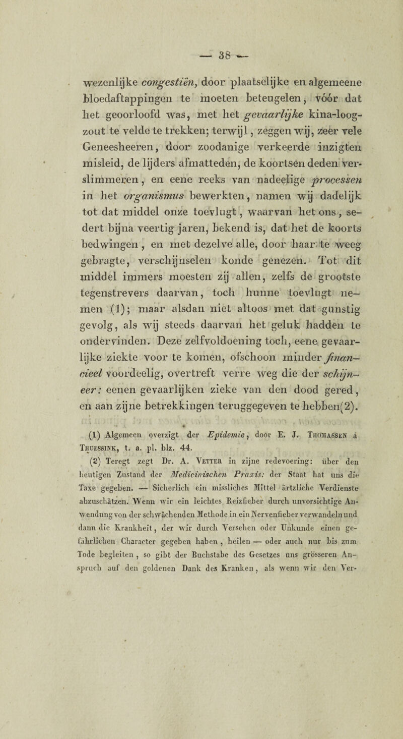 wezenlijke congestiën, door plaatselijke enalgemeene bloedaftappingen te moeten beteugelen, vóór dat liet geoorloofd was, met het gevaarlijke kina-loog- zout te yelde te trekken; terwijl, zeggen wij, zeer vele Geneesheeren, door zoodanige verkeerde inzigten misleid, de lijders afmatteden, de koortsen deden ver- slimmeren, en eene reeks van nadeelige processen in liet organismus bewerkten, namen wij dadelijk tot dat middel onze toevlugt, waarvan liet ons, se¬ dert bijna veertig jaren, bekend is, dat liet de koorts bedwingen , en met dezelve alle, door haar te weeg gebragte, verschijnselen konde genezen. Tot dit middel immers moesten zij allen, zelfs de grootste tegenstrevers daarvan, toch hunne toevlugt ne¬ men (1); maar alsdan niet altoos met dat gunstig gevolg, als wij steeds daarvan het geluk hadden te ondervinden. Deze zelfvoldoening toch, eene gevaar¬ lijke ziekte voor te komen, ofschoon minder finan¬ cieel voordeelig, overtreft verre weg die der schijn- eer: eenen gevaarlijken zieke van den dood gered, en aan zijne betrekkingen teruggegeven te hebben'2). . \ ■ l ; a . v/■?•■■■ yi . w.n \ ... (1) Algemeen overzigt der Epidemie, door E. J. Thomassen a Thdessink, t. a. pl. blz. 44. (2) Teregt zegt Dr. A. Vetter in zijne redevoering: über den • f«\ i . • . . ik heutigen Zustand der Medieinischen Praxis: der Staat liat uns die Taxe gegeben. — Sicherlieh ein misslicbes Mittel artzliche Verdienste abzuscbatzen. Wenn Avir ein leicbtes Reizfieber dureb unvorsiehtige An- Avendungvon der scbvvacbenden Methode in einJNervenheber verwandelnund dann die Krankheit, der wir dureb Verselien oder Unkunde einen ge- fahrlicben Cbaracter gegeben baben , keilen—oder auch uur bis zum Tode begleiten , so gibt der Buebstabe des Gesetzes uns grosseren An- spruch aul’ den goldenen Dank des Kranken , als wenn wir den Ver-